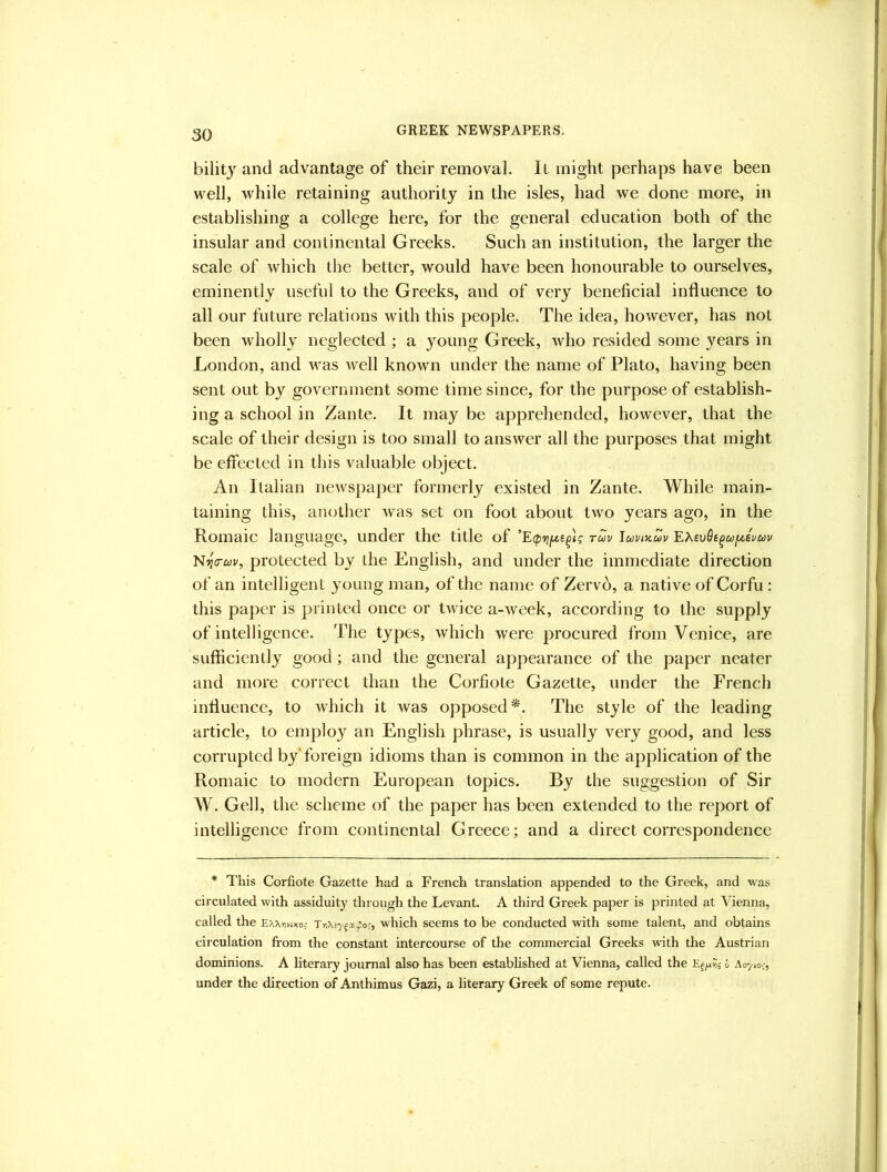 GREEK NEWSPAPERS. bility and advantage of their removal. Il might perhaps have been well, while retaining authority in the isles, had we done more, in establishing a college here, for the general education both of the insular and continental Greeks. Such an institution, the larger the scale of which the better, would have been honourable to ourselves, eminently useful to the Greeks, and of very beneficial influence to all our future relations with this people. The idea, however, has not been wholly neglected ; a young Greek, who resided some years in London, and was well known under the name of Plato, having been sent out by government some time since, for the purpose of establish- ing a school in Zante. It may be apprehended, however, that the scale of their design is too small to answer all the purposes that might be effected in this valuable object. An Italian newspaper formerly existed in Zante. While main- taining this, another was set on foot about two years ago, in the Romaic language, under the title of rm luvijtcov 'EXevQe^uf.tevuv protected by the English, and under the immediate direction of an intelligent young man, of the name of Zervd, a native of Corfu : this paper is printed once or twice a-week, according to the supply of intelligence. The types, which were procured from Venice, are sufficiently good; and the general appearance of the paper neater and more correct than the Corfiote Gazette, under the French influence, to which it was opposed*. The style of the leading article, to employ an English phrase, is usually very good, and less corrupted by'foreign idioms than is common in the application of the Romaic to modern European topics. By the suggestion of Sir W. Gell, the scheme of the paper has been extended to the report of intelligence from continental Greece; and a direct eorrespondence * This Corfiote Gazette had a French translation appended to the Greek, and was circulated with assiduity through the Levant. A third Greek paper is printed at Vienna, called the EAXnnxo; which seems to be conducted vrith some talent, and obtains circulation from the constant intercourse of the commercial Greeks with the Austrian dominions. A literary journal also has been established at Vienna, called the E^jxni h \<r/ioc^ under the direction of Anthimus Gazi, a literary Greek of some repute.