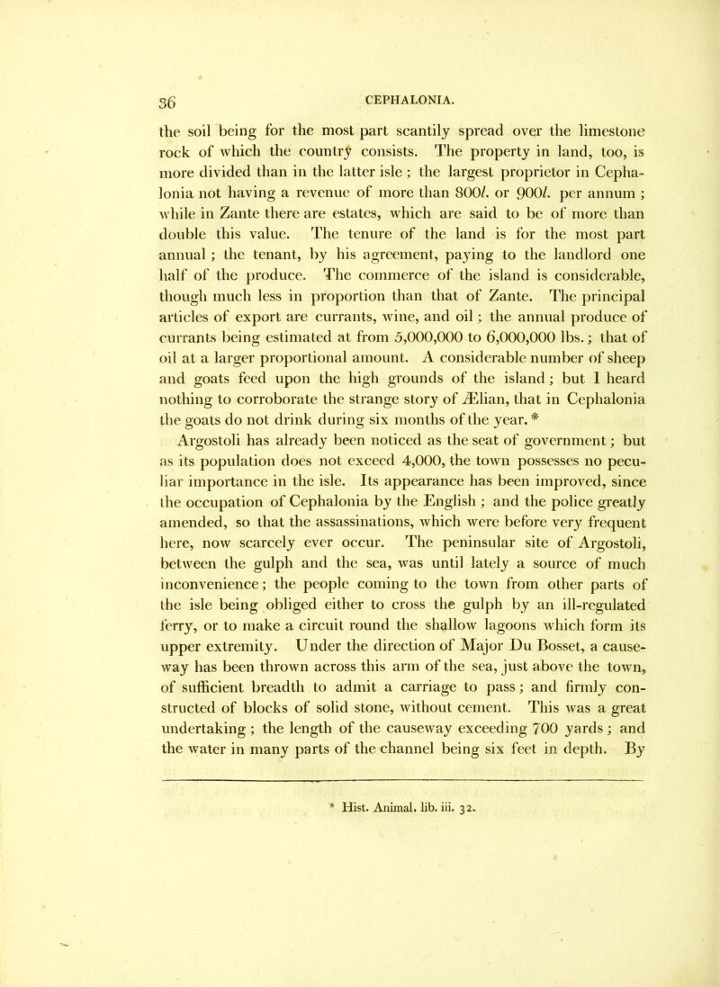 the soil being for the most part scantily spread over the limestone rock of which the country consists. The property in land, too, is more divided than in the latter isle ; the largest proprietor in Cepha- lonia not having a revenue of more than 800/. or 900/. per annum ; while in Zante there are estates, which are said to be of more than double this value. The tenure of the land is for the most part annual; the tenant, by his agreement, paying to the landlord one half of the produce. The commerce of the island is considerable, though much less in proportion than that of Zante. The principal articles of export are currants, wine, and oil; the annual produce of currants being estimated at from 5,000,000 to 6,000,000 lbs.; that of oil at a larger proportional amount. A considerable number of sheep and goats feed upon the high grounds of the island; but 1 heard nothing to corroborate the strange story of Ailian, that in Cephalonia the goats do not drink during six months of the year. * Argostoli has already been noticed as the seat of government; but as its population does not exceed 4,000, the town possesses no pecu- liar importance in the isle. Its appearance has been improved, since the occupation of Cephalonia by the English ; and the police greatly amended, so that the assassinations, which were before very frequent here, now scarcely ever occur. The peninsular site of Argostoli, between the gulph and the sea, was until lately a source of much inconvenience; the people coming to the town from other parts of the isle being obliged either to cross the gulph by an ill-regulated ferry, or to make a circuit round the shallow lagoons Avhich form its upper extremity. Under the direction of Major Du Bosset, a cause- way has been thrown across this arm of the sea, just above the town, of sufficient breadth to admit a carriage to pass; and firmly con- structed of blocks of solid stone, without cement. This was a great undertaking ; the length of the causeway exceeding 700 yards ; and the water in many parts of the channel being six feet in depth. By ^ Hist. Animal, lib. iii. 32.