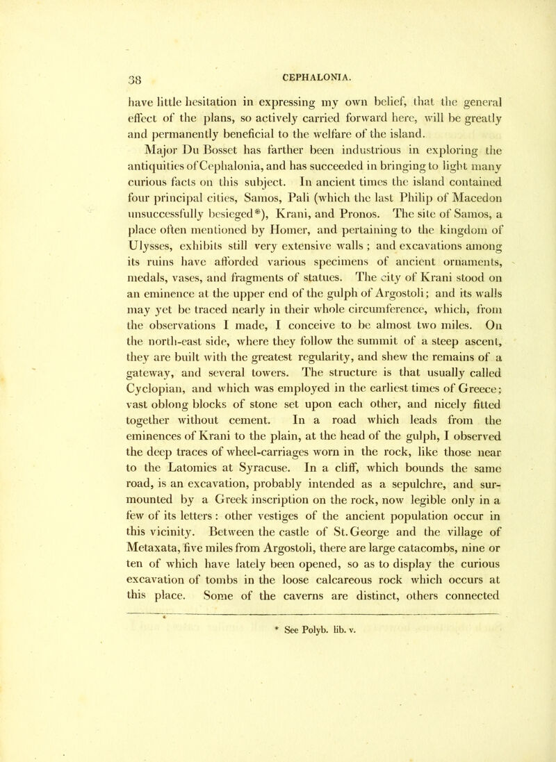 have little hesitation in expressing my own belief, that the general effect of the plans, so actively carried forward here, will be greatly and permanently beneficial to the welfare of the island. Major Du Bosset has farther been industrious in exploring the antiquities ofCephalonia, and has succeeded in bringing to light many curious facts on this subject. In ancient times the island contained four principal cities, Samos, Pali (which the last Philip of Macedon unsuccessfully besieged*), Krani, and Pronos. The site of Samos, a place often mentioned by Homer, and pertaining to the kingdom of Ulysses, exhibits still very extensive walls ; and excavations among its ruins have aftbrded various specimens of ancient ornaments, medals, vases, and fragments of statues. The city of Krani stood on an eminence at the upper end of the gulph of Argostoli; and its walls may yet be traced nearly in their whole circumference, which, from the observations I made, I conceive to be almost two miles. On the north-east side, where they follow the summit of a steep ascent, they are built with the greatest regularity, and shew the remains of a gateway, and several towers. The structure is that usually called Cyclopian, and Avhich was employed in the earliest times of Greece; vast oblong blocks of stone set upon each other, and nicely fitted together without cement. In a road which leads from the eminences of Krani to the plain, at the head of the gulph, I observed the deep traces of wheel-carriages worn in the rock, like those near to the Latomies at Syracuse. In a cliff, which bounds the same road, is an excavation, probably intended as a sepulchre, and sur- mounted by a Greek inscription on the rock, now legible only in a few of its letters : other vestiges of the ancient population occur in this vicinity. Between the castle of St. George and the village of Metaxata, five miles from Argostoli, there are large catacombs, nine or ten of which have lately been opened, so as to display the curious excavation of tombs in the loose calcareous rock which occurs at this place. Some of the caverns are distinct, others connected * See Polyb. lib. v.