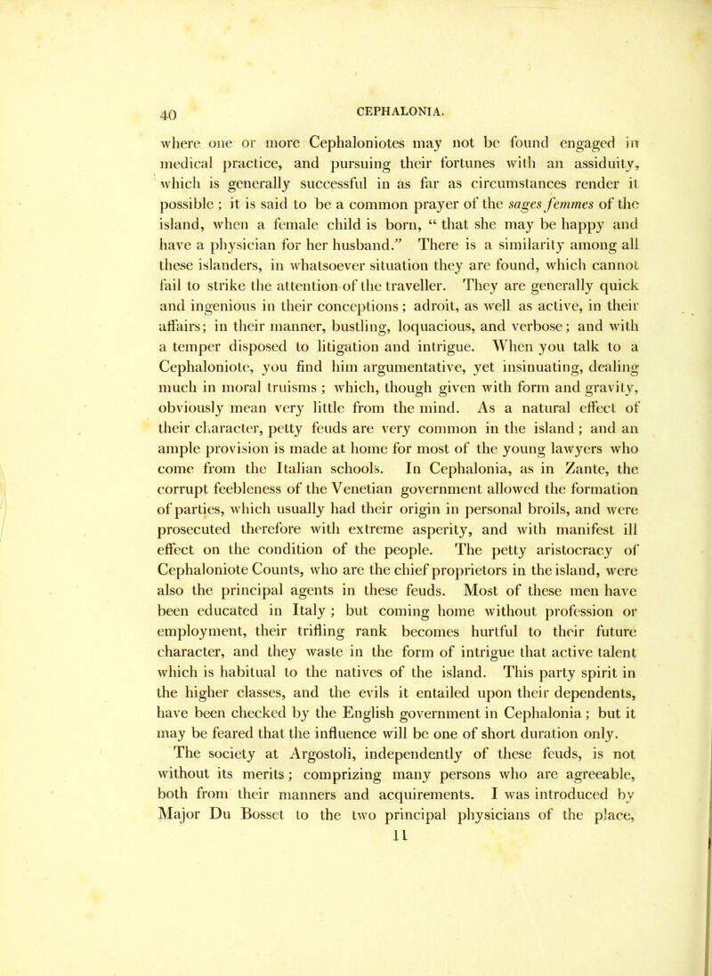 where one or more Cephaloniotes may not be found engaged in medical practice, and pursuing their fortunes with an assiduity, ' which is generally successful in as far as circumstances render it possible ; it is said to be a common prayer of the sages femmes of the island, when a female child is born, “ that she may be happy and have a physician for her husband/ There is a similarity among all these islanders, in whatsoever situation they are found, which cannot fail to strike the attention of the traveller. They are generally quick and ingenious in their conceptions; adroit, as well as active, in their affairs; in their manner, bustling, loquacious, and verbose; and with a temper disposed to litigation and intrigue. When you talk to a Cephaloniote, you find him argumentative, yet insinuating, dealing much in moral truisms ; which, though given with form and gravity, obviously mean very little from the mind. As a natural effect of their character, petty feuds are very common in the island; and an ample provision is made at home for most of the young lawyers who come from the Italian schools. In Cephalonia, as in Zante, the corrupt feebleness of the Venetian government allowed the formation of parties, which usually had their origin in personal broils, and were prosecuted therefore with extreme asperity, and with manifest ill effect on the condition of the people. The petty aristocracy of Cephaloniote Counts, who are the chief proprietors in the island, were also the principal agents in these feuds. Most of these men have been educated in Italy ; but coming home without profession or employment, their trifling rank becomes hurtful to their future character, and they waste in the form of intrigue that active talent which is habitual to the natives of the island. This party spirit in the higher classes, and the evils it entailed upon their dependents, have been checked by the English government in Cephalonia; but it may be feared that the influence will be one of short duration only. The society at Argostoli, independently of these feuds, is not without its merits; comprizing many persons who are agreeable, both from their manners and acquirements. I was introduced by Major Du Bosset to the two principal physicians of the place, 11