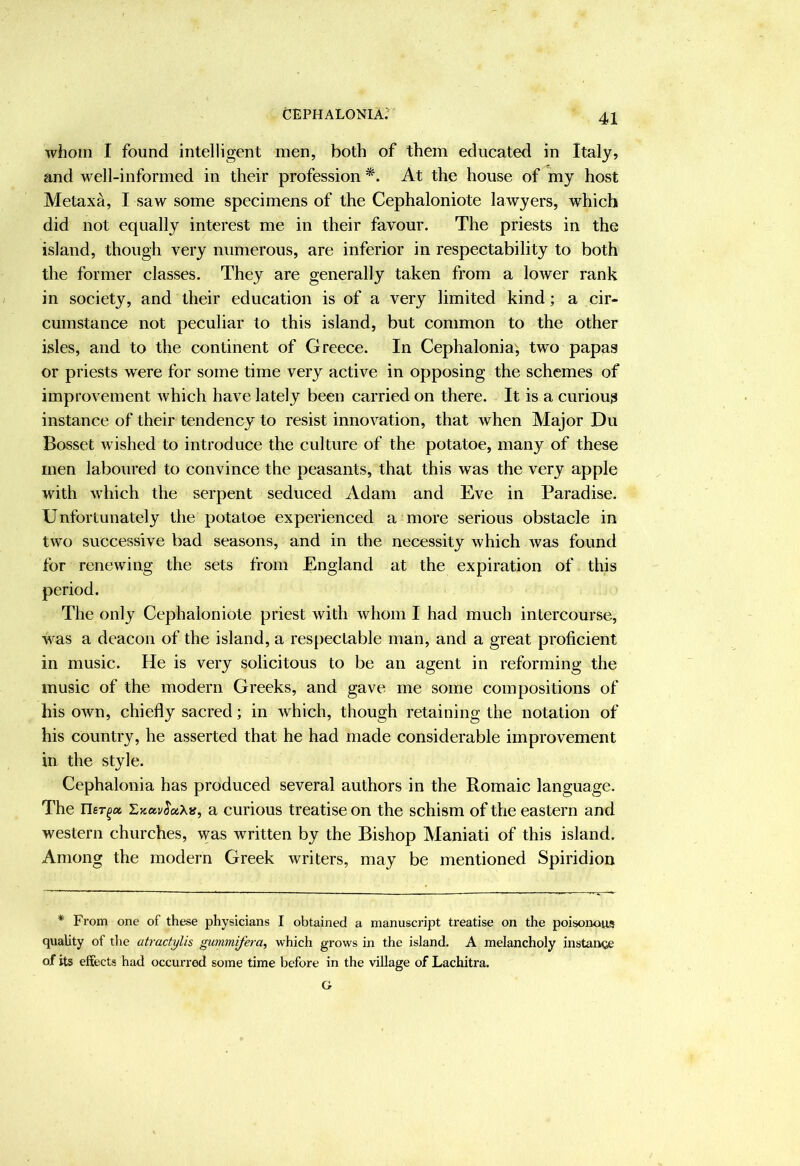 whom I found intelligent men, both of them educated in Italy, and well-informed in their profession At the house of my host Metaxa, I saw some specimens of the Cephaloniote lawyers, which did not equally interest me in their favour. The priests in the island, though very numerous, are inferior in respectability to both the former classes. They are generally taken from a lower rank in society, and their education is of a very limited kind; a cir- cumstance not peculiar to this island, but common to the other isles, and to the continent of Greece. In Cephalonia; two papas or priests were for some time very active in opposing the schemes of improvement which have lately been carried on there. It is a curious instance of their tendency to resist innovation, that when Major Du Bosset wished to introduce the culture of the potatoe, many of these men laboured to convince the peasants, that this was the very apple with which the serpent seduced Adam and Eve in Paradise. Unfortunately the potatoe experienced a more serious obstacle in two successive bad seasons, and in the necessity which was found for renewing the sets from England at the expiration of this period. The only Cephaloniote priest with whom I had much intercourse, was a deacon of the island, a respectable man, and a great proficient in music. He is very solicitous to be an agent in reforming the music of the modern Greeks, and gave me some compositions of his own, chiefly sacred; in which, though retaining the notation of his country, he asserted that he had made considerable improvement in the style. Cephalonia has produced several authors in the Romaic language. The ner^a ZKOivS’aXa, a curious treatise on the schism of the eastern and western churches, vras written by the Bishop Maniati of this island. Among the modern Greek writers, may be mentioned Spiridion * From one of these physicians I obtained a manuscript treatise on the poisonous quality of tlie atractylis gummifera^ which grows in the island. A melancholy instance of its effects had occurred some time before in the village of Lachitra. G