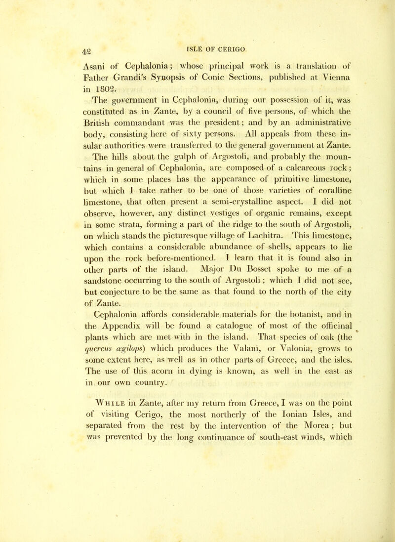 Asani of Ceplialonia; whose principal work is a translation of Father Grandi's Synopsis of Conic Sections, published at Vienna in 1802. The government in Cephalonia, during our possession of it, was constituted as in Zante, by a council of five persons, of which the British commandant was the president; and by an administrative body, consisting here of sixty persons. All appeals from these in- sular authorities were transferred to the general government at Zante. The hills about the gulph of Argostoli, and probably the moun- ' tains in general of Cephalonia, are composed of a calcareous rock; which in some places has the appearance of primitive limestone, but which I take rather to be one of those varieties of coralline limestone, that often present a semi-crystalline aspect. I did not observe, however, any distinct vestiges of organic remains, except in some strata, forming a part of the ridge to the south of Argostoli, on which stands the picturesque village of Lachitra. This limestone, which contains a considerable abundance of shells, appears to lie upon the rock before-mentioned. I learn that it is found also in other parts of the island. Major Du Bosset spoke to me of a sandstone occurring to the south of Argostoli; which I did not see, but conjecture to be the same as that found to the north of the city of Zante. Cephalonia affords considerable materials for the botanist, and in the Appendix will be found a catalogue of most of the officinal plants which are met with in the island. That species of oak (the quercus agilops) Avhich produces the Valani, or Valonia, grows to some extent here, as well as in other parts of Greece, and the isles. The use of this acorn in dying is known, as Avell in the east as in our own country. While in Zante, after my return from Greece, I was on the point of visiting Cerigo, the most northerly of the Ionian Isles, and separated from the rest by the intervention of the Morea; but was prevented by the long continuance of south-east winds, which