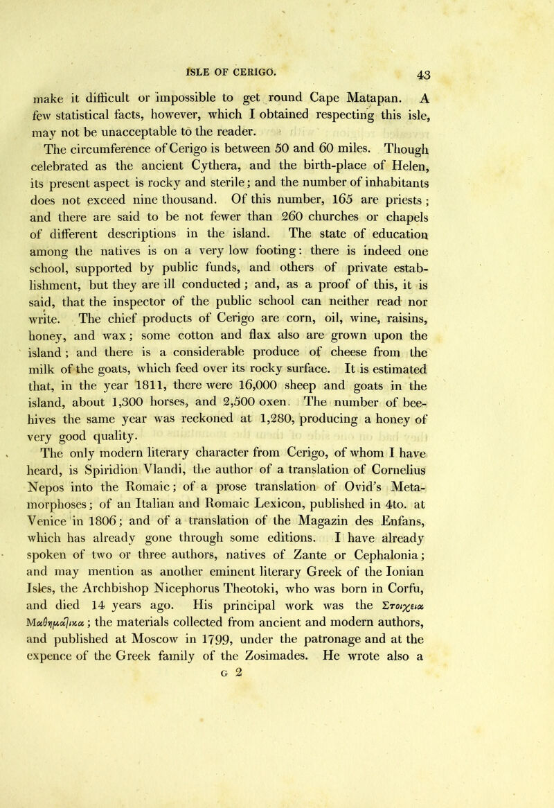 make it difficult or impossible to get round Cape Matapan. A few statistical facts, however, which I obtained respecting this isle, may not be unacceptable to the reader. The circumference of Cerigo is between 50 and 60 miles. Though celebrated as the ancient Cythera, and the birth-place of Helen, its present aspect is rocky and sterile; and the number of inhabitants does not exceed nine thousand. Of this number, 165 are priests ; and there are said to be not fewer than 260 churches or chapels of different descriptions in the island. The state of education among the natives is on a very low footing; there is indeed one school, supported by public funds, and others of private estab- lishment, but they are ill conducted; and, as a proof of this, it is said, that the inspector of the public school can neither read nor write. The chief products of Cerigo are corn, oil, wine, raisins, honey, and wax; some cotton and flax also are grown upon the island; and there is a considerable produce of cheese from the milk of the goats, which feed over its rocky surface. It is estimated that, in the year 1811, there were 16,000 sheep and goats in the island, about 1,300 horses, and 2,500 oxen, The number of bee- hives the same year was reckoned at 1,280, producing a honey of very good quality. The only modern literary character from Cerigo, of whom I have heard, is Spiridion Vlandi, the author of a translation of Cornelius Nepos into the Romaic; of a prose translation of Ovid’s Meta- morphoses ; of an Italian and Romaic Lexicon, published in 4to. at Venice in 1806; and of a translation of the Magazin des Enfans, which has already gone through some editions. I have already spoken of two or three authors, natives of Zante or Cephalonia; and may mention as another eminent literary Greek of the Ionian Isles, the Archbishop Nicephorus Theotoki, who was born in Corfu, and died 14 years ago. His principal work was the I,roixiioe. Moi9'^{/,oijnccc; the materials collected from ancient and modern authors, and published at Moscow in 1799? under the patronage and at the expence of the Greek family of the Zosimades. He wrote also a G 2