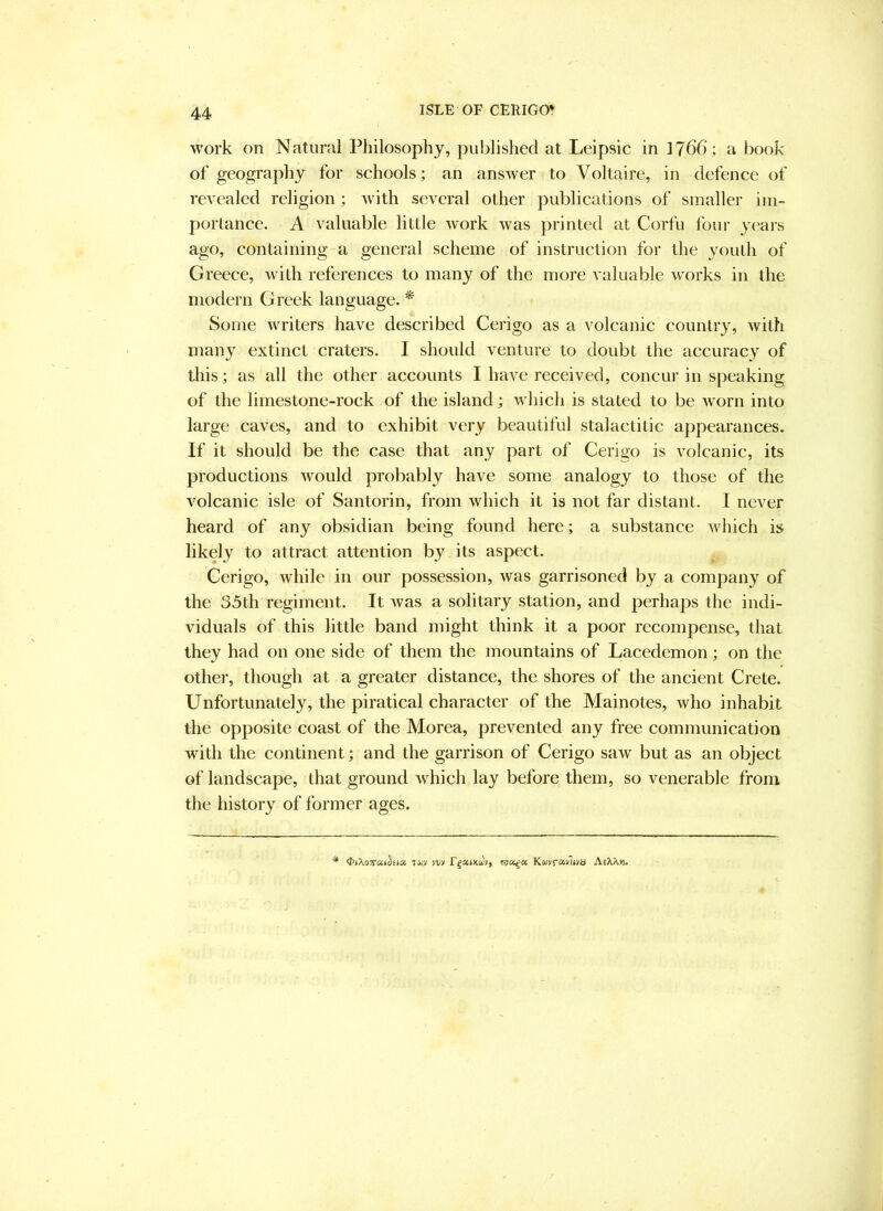 work on Natural Philosophy, published at Leipsic in 1766; a book of geography for schools; an answer to Voltaire, in defence of revealed religion ; with several other publications of smaller im- portance. A valuable little work was printed at Corfu four years ago, containing a general scheme of instruction for the youth of Greece, with references to many of the more valuable works in the modern Greek language. * Some writers have described Cerigo as a volcanic country, with many extinct craters. I should venture to doubt the accuracy of this; as all the other accounts I have received, concur in speaking of the limestone-rock of the island; which is stated to be worn into large caves, and to exhibit very beautiful stalactitic appearances. If it should be the case that any part of Cerigo is volcanic, its productions would probably have some analogy to those of the volcanic isle of Santorin, from which it is not far distant. I never heard of any obsidian being found here; a substance which is likely to attract attention by its aspect. Cerigo, while in our possession, was garrisoned by a company of the 35th regiment. It was a solitary station, and perhaps the indi- viduals of this little band might think it a poor recompense, that they had on one side of them the mountains of Lacedemon; on the other, though at a greater distance, the shores of the ancient Crete. Unfortunately, the piratical character of the Mainotes, who inhabit the opposite coast of the Morea, prevented any free communication with the continent; and the garrison of Cerigo saw but as an object of landscape, that ground which lay before them, so venerable from the history of former ages. * <I>»Xo7ra»§t(« Twv vv» r^ocmuf, KuyfOivltm AeXX*i.