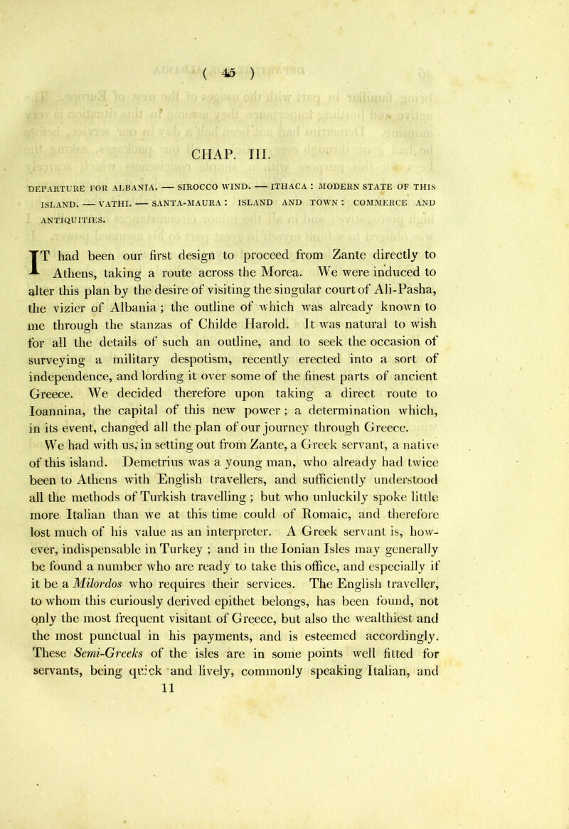 CHAP. III. DEPARTURE FOR ALBANIA. SIROCCO WIND. ITHACA : MODERN STATE OF THIS ISLAND. VATHI. SANTA-MAURA : ISLAND AND TOWN *. COMMERCE AND ANTIQUITIES. IT had been our first design to proceed from Zante directly to Athens, taking a route across the Morea. We were induced to alter this plan by the desire of visiting the singular court of Ali-Pasha, the vizier of Albania; the outline of which was already known to me through the stanzas of Childe Harold. It was natural to wish for all the details of such an outline, and to seek the occasion of surveying a military despotism, recently erected into a sort of independence, and lording it over some of the finest parts of ancient Greece. We decided therefore upon taking a direct route to loannina, the capital of this new power ; a determination which, in its event, changed all the plan of our journey through Greece. We had with us;in setting out from Zante, a Greek servant, a native of this island. Demetrius was a young man, who already had twice been to Athens with English travellers, and sufficiently understood all the methods of Turkish travelling ; but who unluckily spoke little more Italian than we at this time could of Romaic, and therefore lost much of his value as an interpreter. A Greek servant is, how- ever, indispensable in Turkey ; and in the Ionian Isles may generally be found a number who are ready to take this office, and especially if it be a Milordos who requires their services. The English traveller, to whom this curiously derived epithet belongs, has been found, not qnly the most frequent visitant of Greece, but also the wealthiest and the most punctual in his payments, and is esteemed accordingly. These Semi-Greeks of the isles are in some points well fitted for servants, being quick and lively, commonly speaking Italian, and 11