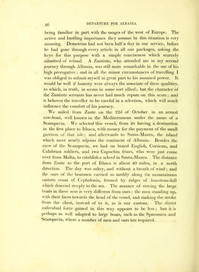 DEPARTURE FOR ALBANIA. being familiar in part with the usages of the west of Europe. The active and bustling importance they assume in this situation is very amusing. Demetrius had not been half a day in our service, before he had gone through every article in all our packages, asking the keys for this purpose with a simple conciseness which scarcely admitted of refusal. A Zantiote, who attended me in my second journey through Albania, was still more remarkable in the use of his high prerogative; and in all the minor circumstances of travelling I was obliged to submit myself in great part to his assumed power. It would be well if honesty were always the associate of these qualities, to which, in truth, in seems in some sort allied; but the character of the Zantiote servants has never had much repute on this score; and it behoves the traveller to be careful in a selection, which will much influence the comfort of his journey. We sailed from Zante on the 22d of October in an armed row-boat, well known in the Mediterranean under the name of a Scampavia. We selected this vessel, from its having a destination in the first place to Ithaca, with money for the payment of the small garrison of that isle; and afterwards to Santa-Maura, the island which most nearly adjoins the continent of Albania. Besides the crew of the Scampavia, we had On board English, Corsican, and Calabrian soldiers, and two Capuchin friars, who Avere just come over from Malta, to establish a school in Santa-Maura. The distance from Zante to the port of Ithaca is about 40 miles, in a north direction. The day Avas sultry, and Avithout a breath of Avind; and the oars of the boatmen carried us tardily along the mountainous eastern coast of Cephalonia, formed by ridges of limestone-hill which descend steeply to the sea. The manner of roAving the large boats in these seas is very different from ours; the men standing up, Avith their faces towards the head of the vessel, and makino; the stroke from the chest, instead of to it, as is our custom. The direct individual force gained in this way appears to be less ; but it is perhaps as Avell adapted to large boats, such as the Sparonara and Scampavia, where a number of men and oars nre required.