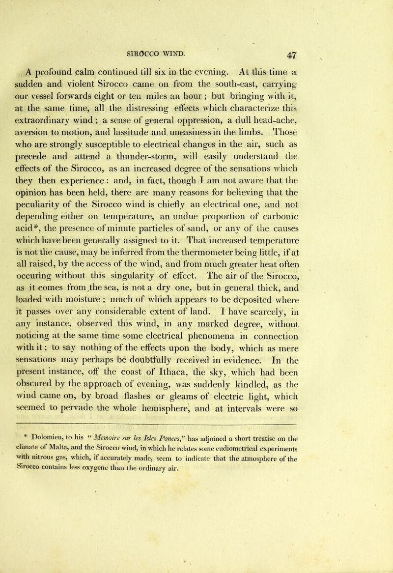 A profound calm continued till six in the evening. At this time a sudden and violent Sirocco came on from the south-east, carrying our vessel forwards eight or ten miles an hour ; but bringing with it, at the same time, all the distressing effects which characterize this extraordinary wind ; a sense of general oppression, a dull head-ache, aversion to motion, and lassitude and uneasiness in the limbs. Those who are strongly susceptible to electrical changes in the air, such as precede and attend a thunder-storm, will easily understand the effects of the Sirocco, as an increased degree of the sensations which they then experience : and, in fact, though I am not aware that the opinion has been held, there are many reasons for believing that the peculiarity of the Sirocco wind is chiefly an electrical one, and not depending either on temperature, an undue proportion of carbonic acid*, the presence of minute particles of sand, or any of the causes which have been generally assigned to it. That increased temperature is not the cause, may be inferred from the thermometer being little, if at all raised, by the access of the wind, and from much greater heat often occuring without this singularity of effect. The air of the Sirocco, as it comes from,the sea, is not a dry one, but in general thick, and loaded with moisture ; much of which appears to be deposited where it passes over any considerable extent of land. I have scarcely, m any instance, observed this wind, in any marked degree, without noticing at the same time some electrical phenomena in connection with it; to say nothing of the effects upon the body, which as mere sensations may perhaps be doubtfully received in evidence. In the present instance, off the coast of Ithaca, the sky, which had been obscured by the approach of evening, was suddenly kindled, as the wind came on, by broad flashes or gleams of electric light, which seemed to pervade the whole hemisphere, and at intervals were so * Dolomieu, to his “ Memoirs sur les Isles Ponces^’’ has adjoined a short treatise on the climate of Malta, and the Sirocco wind, in which he relates some eudiometrical experiments with nitrous gas, which, if accurately made, seem to indicate that the atmosphere of the Sirocco contains less oxygene than the ordinary air.