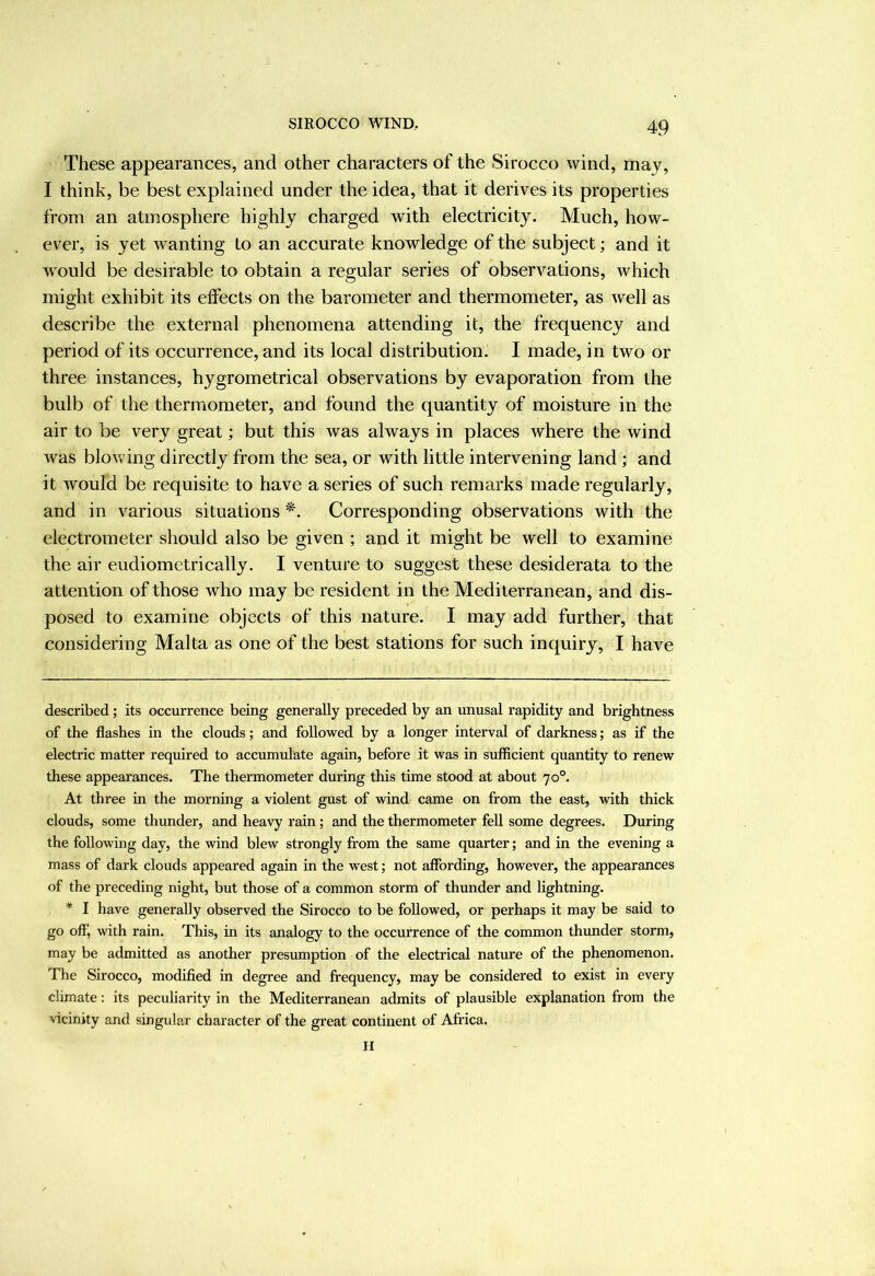 These appearances, and other characters of the Sirocco wind, may, I think, be best explained under the idea, that it derives its properties from an atmosphere highly charged with electricity. Much, how- ever, is yet wanting to an accurate knowledge of the subject; and it would be desirable to obtain a regular series of observations, which might exhibit its effects on the barometer and thermometer, as well as describe the external phenomena attending it, the frequency and period of its occurrence, and its local distribution. I made, in two or three instances, hygrometrical observations by evaporation from the bulb of the thermometer, and found the quantity of moisture in the air to be very great; but this was always in places where the wind was blowing directly from the sea, or with little intervening land ; and it would be requisite to have a series of such remarks made regularly, and in various situations Corresponding observations with the electrometer should also be given ; and it might be well to examine the air eudiometrically. I venture to suggest these desiderata to the attention of those who may be resident in the Mediterranean, and dis- posed to examine objects of this nature. I may add further, that considering Malta as one of the best stations for such inquiry, I have described; its occurrence being generally preceded by an unusal rapidity and brightness of the flashes in the clouds; and followed by a longer interval of darkness; as if the electric matter required to accumulate again, before it was in sufficient quantity to renew these appearances. The thermometer during this time stood at about 70°. At three in the morning a violent gust of wind came on from the east, Avith thick clouds, some thunder, and heavy rain; and the thermometer fell some degrees. During the following day, the wind blew strongly from the same quarter; and in the evening a mass of dark clouds appeared again in the west; not affording, however, the appearances of the preceding night, but those of a common storm of thunder and lightning. * I have generally observed the Sirocco to be followed, or perhaps it may be said to go off, with rain. This, in its analogy to the occurrence of the common thunder storm, may be admitted as another presumption of the electrical nature of the phenomenon. The Sirocco, modified in degree and frequency, may be considered to exist in every climate: its peculiarity in the Mediterranean admits of plausible explanation from the vicinity and singular character of the great continent of Africa. u