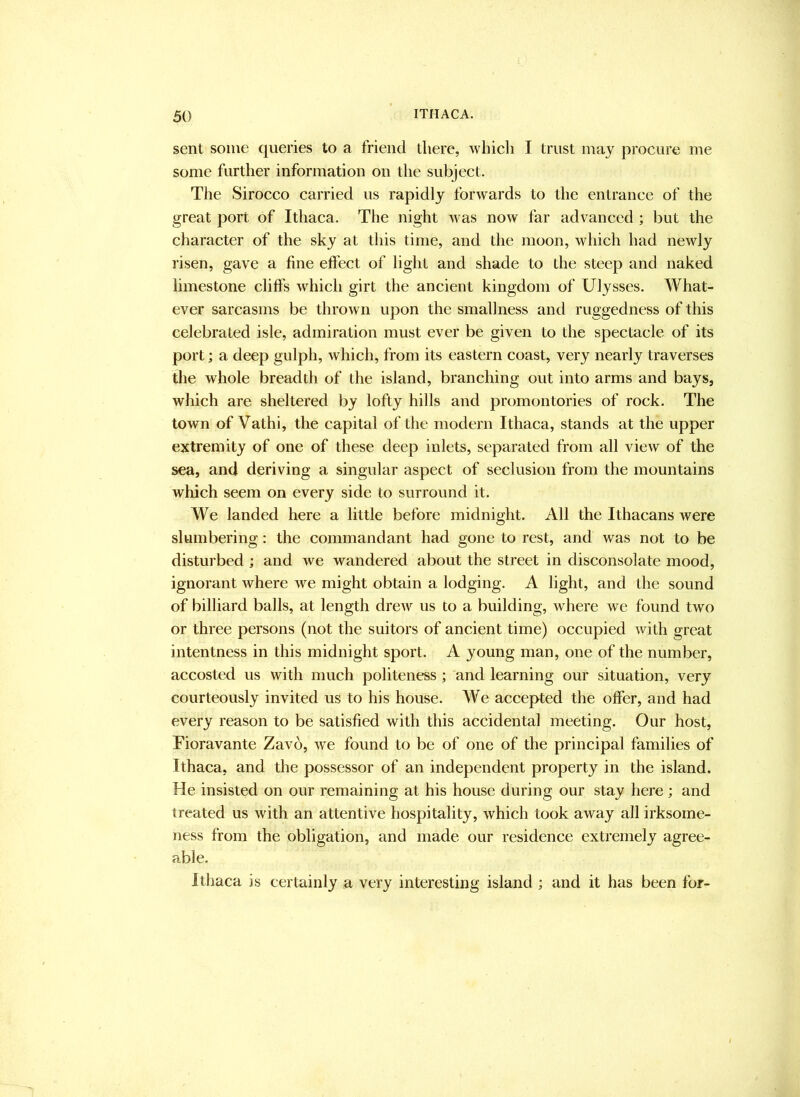 sent some queries to a friend there, which I trust may procure me some further information on the subject. The Sirocco carried us rapidly forwards to the entrance of the great port of Ithaca. The night was now far advanced ; l^ut the character of the sky at this time, and the moon, which had newly I'isen, gave a fine effect of light and shade to the steep and naked limestone cliffs which girt the ancient kingdom of Ulysses. What- ever sarcasms be thrown upon the smallness and ruggedness of this celebrated isle, admiration must ever be given to the spectacle of its port; a deep gulph, which, from its eastern coast, very nearly traverses the whole breadth of the island, branching out into arms and bays, which are sheltered by lofty hills and promontories of rock. The town of Vathi, the capital of the modern Ithaca, stands at the upper extremity of one of these deep inlets, separated from all view of the sea, and deriving a singular aspect of seclusion from the mountains which seem on every side to surround it. We landed here a little before midnight. All the Ithacans were slumbering: the commandant had gone to rest, and was not to be disturbed ; and we wandered about the street in disconsolate mood, ignorant where we might obtain a lodging. A light, and the sound of billiard balls, at length drew us to a building, where we found two or three persons (not the suitors of ancient time) occupied with great intentness in this midnight sport. A young man, one of the number, accosted us with much politeness ; and learning our situation, very courteously invited us to his house. We accepted the offer, and had every reason to be satisfied with this accidental meeting. Our host, Fioravante Zavo, we found to be of one of the principal families of Ithaca, and the possessor of an independent property in the island. He insisted on our remaining at his house during our stay here; and treated us with an attentive hospitality, which took away all irksome- ness from the obligation, and made our residence extremely agree- able. Ithaca is certainly a very interesting island; and it has been for-