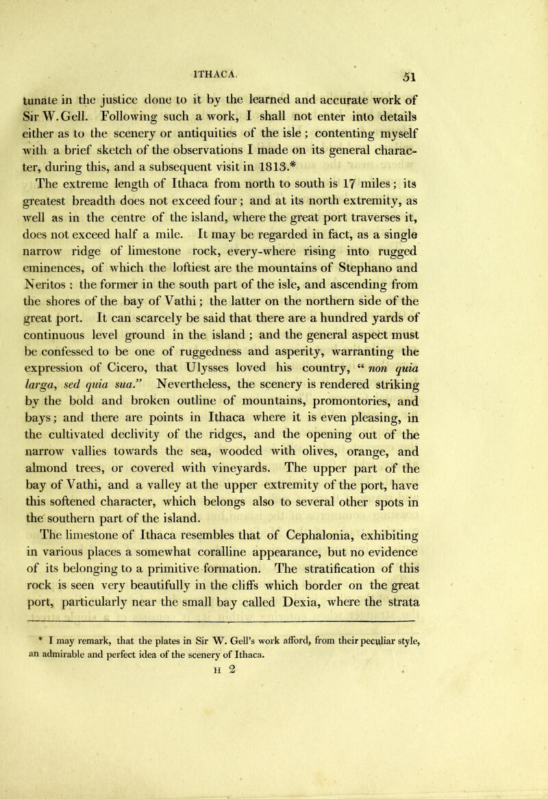 61 tunate in the justice done to it by the learned and accurate work of SirW.Gell. Following such a work, I shall not enter into details either as to the scenery or antiquities of the isle ; contenting myself with a brief sketch of the observations I made on its general charac- ter, during this, and a subsequent visit in 1813.* The extreme length of Ithaca from north to south is 17 miles; its greatest breadth does not exceed four; and at its north extremity, as well as in the centre of the island, where the great port traverses it, does not exceed half a mile. It may be regarded in fact, as a single narrow ridge of limestone rock, every-where rising into rugged eminences, of which the loftiest are the mountains of Stephano and Neritos ; the former in the south part of the isle, and ascending from the shores of the bay of Vathi; the latter on the northern side of the great port. It can scarcely be said that there are a hundred yards of continuous level ground in the island ; and the general aspect must be confessed to be one of ruggedness and asperity, warranting the expression of Cicero, that Ulysses loved his country, “ non quia larga^ sed quia 8ua.” Nevertheless, the scenery is rendered striking by the bold and broken outline of mountains, promontories, and bays; and there are points in Ithaca where it is even pleasing, in the cultivated declivity of the ridges, and the opening out of the narrow vallies towards the sea, wooded with olives, orange, and almond trees, or covered with vineyards. The upper part of the bay of Vathi, and a valley at the upper extremity of the port, have this softened character, which belongs also to several other spots in the southern part of the island. The limestone of Ithaca resembles that of Cephalonia, exhibiting in various places a somewhat coralline appearance, but no evidence of its belonging to a primitive formation. The stratification of this rock is seen very beautifully in the cliffs which border on the great port, particularly near the small bay called Dexia, where the strata * I may remark, that the plates in Sir W. Gell’s work afford, from their peculiar style, an admirable and perfect idea of the scenery of Ithaca. II 2