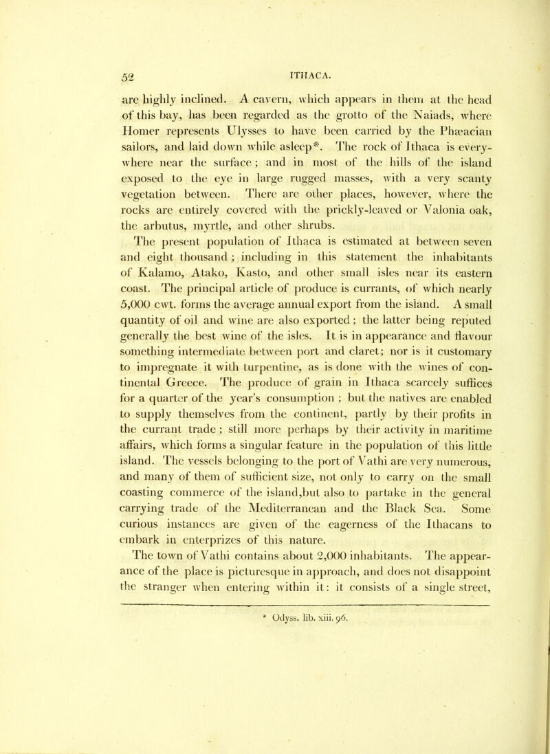 are higlily inclined. A cavern, which appears in them at the head of this bay, has been regarded as the grotto of the Naiads, where Homer represents Ulysses to have been carried by the Phseaciaii sailors, and laid down while asleep*'. The rock of Ithaca is every- where near the surface; and in most of the hills of the island exposed to the eye in large rugged masses, with a very scanty vegetation between. There are other places, however, Avhere the rocks are entirely covered with the prickl}-leaved or Valonia oak, the arbutus, myrtle, and other shrubs. The present population of Ithaca is estimated at between seven and eight thousand; including in this statement the inhabitants of Kalamo, Atako, Kasto, and other small isles near its eastern coast. The principal article of produce is currants, of which nearly 5,000 cwt. forms the average annual export from the island. A small quantity of oil and wine are also exported; the latter being reputed generally the best wine of the isles. It is in appearance and flavour something intermediate between port and claret; nor is it customary to impregnate it with turpentine, as is done with the wines of con- tinental Greece. The produce of grain in Ithaca scarcely suffices for a quarter of the year's consumption ; but the natives are enabled to supply themselves from the continent, partly by their profits in the currant trade; still more perhaps by their activity in maritime affairs, which forms a singular feature in the population of this little island. The vessels belonging to the port of Vathi are very numerous, and many of them of sufficient size, not only to carry on the small coasting commerce of the island,but also to partake in the general carrying trade of the Mediterranean and the Blaek Sea. Some curious instances are given of the eagerness of the Ithacans to embark in enterprizes of this nature. The town of Vathi contains about 2,000 inhabitants. The appear- ance of the place is picturesque in approach, and does not disappoint the stranger when entering within it: it consists of a single street, '* Odyss. lib. xiii. 96.