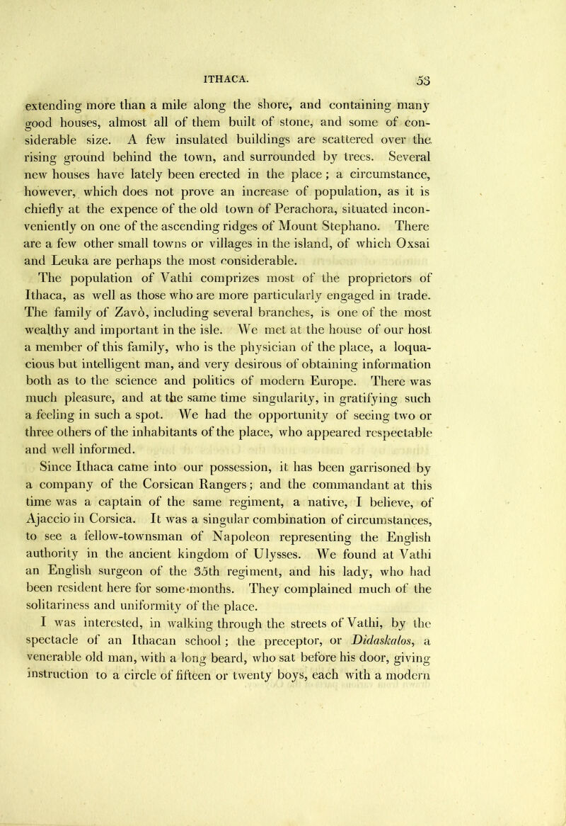 exterxding more than a mile along the shore, and containing many good houses, almost all of them built of stone, and some of con- siderable size. A feAV insulated buildings are scattered over the, rising ground behind the town, and surrounded by trees. Several new houses have lately been erected in the place; a circumstance, however, which does not prove an increase of population, as it is chiefl} at the expence of the old town of Perachora, situated incon- veniently on one of the ascending ridges of Mount Stephano. There are a few other small towns or villages in the island, of which Oxsai and Leuka are perhaps the most considerable. The population of Vathi comprizes most of the proprietors of Ithaca, as well as those who are more particularly engaged in trade. The family of Zavo, including several branches, is one of the most wealthy and important in the isle. We met at the house of our host a member of this family, who is the physician of the place, a loqua- cious but intelligent man, and very desirous of obtaining information both as to the science and politics of modern Europe. There was much pleasure, and at the same time singularity, in gratifying such a feeling in such a spot. We had the opportunity of seeing two or three others of the inhabitants of the place, who appeared respectable and well informed. Since Ithaca came into our possession, it has been garrisoned by a company of the Corsican Rangers; and the commandant at this time was a captain of the same regiment, a native, I believe, of Ajaccio in Corsica. It was a singular combination of circumstances, to see a fellow-townsman of Napoleon representing the English authority in the ancient kingdom of Ulysses. We found at Vathi an English surgeon of the 35th regiment, and his lady, who had been resident here for some-months. They complained much of the solitariness and uniformity of the place. I was interested, in walking through the streets of Vathi, by the spectacle of an Ithacan school; the preceptor, or Didaskalos, a venerable old man, with a long beard, who sat before his door, giving instruction to a circle of fifteen or twenty boys, each with a modern