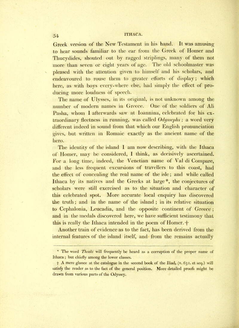 Greek version of the New Testament in liis hand. It was amusing to hear sounds familiar to the ear from the Greek of Homer and Thucydides, shouted out by ragged striplings, many of them not more than seven or eight years of age. The old schoolmaster was pleased with the attention given to himself and his scholars, and endeavoured to rouse them to greater efforts of display; which here, as with boys every-where else, had simply the effect of pro- ducing more loudness of speech. The name of Ulysses, in its original, is not unknown among the number of modern names in Greece. One of the soldiers of Ali Pasha, whom I afterwards saw at loannina, celebrated for his ex- traordinary ffeetness in running, was called Odyssephs; a word very different indeed in sound from that which our Englisli pronunciation gives, but written m Romaic exactly as the ancient name of the hero. The identity of the island I am now describing, with the Ithaca of Homer, may be considered, I think, as decisively ascertained. For a long time, indeed, the Venetian name of Val di Compare, and the less frequent excursions of travellers to this coast, had the effect of concealing the real name of the isle; and while called Ithaca by its natives and the Greeks at large the conjectures of scholars were still exercised as to the situation and character of this celebrated spot. More accurate local enquiry has discovered the truth; and in the name of the island; in its relative situation to Cephalonia, Leucadia, and the opposite continent of Greece; and in the medals discovered here, we have sufficient testimony that this is really the Ithaca intended in the poem of Homer, -f- Another train of evidence as to the fact, has been derived from the internal features of the island itself, and from the remains actually ^ The word Theaki will frequently be heard as a corruption of the proper name of Ithaca; but chiefly among the lower classes. f A mere glance at the catalogue in the second book of the Iliad, (v. 631. et seq.) will satisfy the reader as to the fact of the general position. More detailed proofs might be drawn from various parts of the Odyssey.