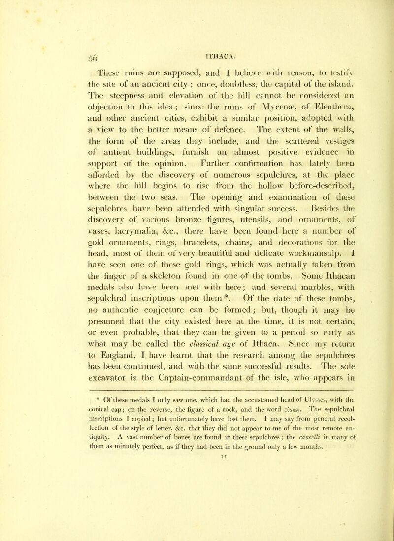 These ruins are supposed, and I believe with reason, to testify the site of an ancient city ; once, doubtless, the capital of the island* The steepness and elevation of the hill cannot be considered an objection to this idea; since the ruins of Mycenae, of Eleuthera, and other ancient cities, exhibit a similar position, adopted with a view to the better means of defence. The extent of the walls, the form of the areas they include, and the scattered vestiges of antient buildings, furnish an almost positive evidence in support of the opinion. Further confirmation has lately been afforded by the discovery of numerous sepulchres, at the place where the hill begins to rise from the hollow before-described, betv/een the two seas. The opening and examination of these sepulchres have been attended with singular success. Besides the discovery of various bronze figures, utensils, and ornaments, of vases, lacrymalia, &c., there have been found here a number of gold ornaments, rings, bracelets, chains, and decorations for the head, most of them of very beautiful and delicate workmanship. I have seen one of these gold rings, which was actually taken from the finger of a skeleton found in one of the tombs. Some Ithacan medals also have been met with here; and several marbles, with sepulchral inscriptions upon them Of the date of these tombs, no authentic conjecture can be formed; but, though it may be presumed that the city existed here at the time, it is not certain, or even probable, that they can be given to a period so early as what may be called the classical age of Ithaca. Since my return to England, I have learnt that the research among the sepulchres has been continued, and with the same successful results. The sole excavator is the Captain-commandant of the isle, who appears in * Of these medals I only saw one, which had the accustomed head of Ldysses, wath the conical cap; on the reverse, the figure of a cock, and the word iSaxuv. The sepulchral inscriptions I copied; but unfortunately have lost them. I may say from general recol- lection of the style of letter, &c. that they did not appear to me of the most remote an- tiquity. A vast number of bones are found in these sepulchres; the cancclli in many of them as minutely perfect, as if they had been in the ground only a few months.