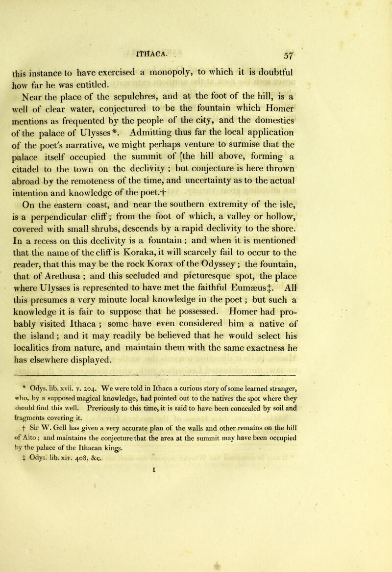 ITHACA. . 5^ this instance to have exercised a monopoly, to which it is doubtful how far he was entitled. Near the place of the sepulchres, and at the foot of the hill, is a well of clear water, conjectured to be the fountain which Homer mentions as frequented by the people of the cky, and the domestics of the palace of Ulysses Admitting thus far the local application of the poet's narrative, we might perhaps venture to surmise that the palace itself occupied the summit of [the hill above, forming a citadel to the town on the declivity ; but conjecture is here thrown abroad by the remoteness of the time, and uncertainty as to the actual intention and knowledge of the poet.“j^ On the eastern coast, and near the southern extremity of the isle, is a perpendicular clilF; from the foot of which, a valley or hollow, covered with small shrubs, descends by a rapid declivity to the shore. In a recess on this declivity is a fountain; and when it is mentioned that the name of the cliff is Koraka, it will scarcely fail to occur to the reader, that this may be the rock Korax of the Odyssey; the fountain, that of Arethusa; and this secluded and picturesque spot, the place where Ulysses is represented to have met the faithful Eumaeus.j:. Alt this presumes a very minute local knowledge in the poet; but such a knowledge it is fair to suppose that he possessed. Homer had pro- bably visited Ithaca ; some have even considered him a native of the island; and it may readily be believed that he would select his localities from nature, and maintain them with the same exactness he has elsewhere displayed. * Odys. lib. xvii. v. 204. We were told in Ithaca a curious story of some learned stranger, who, by a supposed magical knowledge, had pointed out to the natives the spot where they should find this well. Previously to this time, it is said to have been concealed by soil and fragments covering it. f Sir W. Gell has given a very accurate plan of the walls and other remains on the hill of Aito ; and maintains the conjecture that the area at the summit may have been occupied by the palace of the Ithacan kings. t Odys. lib. xiv. 408, &c. I