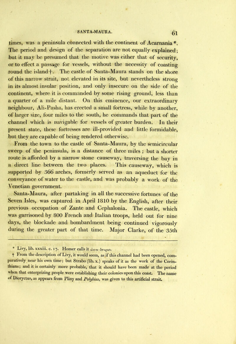 limes, was a peninsula connected with the continent of Acarnania The period and design of the separation are not equally explained; but it may be presumed that the motive was either that of security, or to effect a passage for vessels, without the necessity of coasting round the island f-. The castle of Santa-Maura stands on the shore of this narrow strait, not elevated in its site, but nevertheless strong in its almost insular position, and only insecure on the side of the continent, where it is commanded by some rising ground, less than a quarter of a mile distant. On this eminence, our extraordinary neighbour, Ali-Pasha, has erected a small fortress, while by another, of larger size, four miles to the south, he commands that part of the channel which is navigable for vessels of greater burden. In their present state, these fortresses are ill-provided and little formidable, but they are capable of being rendered otherwise. From the town to the castle of Santa-Maura, by the semicircular sweep of the peninsula, is a distance of three miles ; but a shorter route is afforded by a narrow stone causeway, traversing the bay in a direct line between the two places. This causeway, which is supported by 366 arches, formerly served as an aqueduct for the conveyance of water to the castle, and was probably a work of the Venetian government. Santa-Maura, after partaking in all the successive fortunes of the Seven Isles, was captured in April 1810 by the English, after their previous occupation of Zante and Cephalonia. The castle, which was garrisoned by 800 French and Italian troops, held out for nine days, the blockade and bombardment being continued vigorously during the greater part of that time. Major Clarke, of the 35th lib. XXXlil. C. 17. HoHlGr CrHs it axTTiv f From the description of Livy, it vrould seem, as if this channel had been opened, com- paratively near his own time; but Strabo (lib. x.) speaks of it as the work of the Corin- thians ; and it is certainly more probable, that it should have been made at the period when that enterprizing people were establishing their colonies upon this coast. The name of Dioryctus, as appears from Pliny and Polybius, was given to this artificial strait.