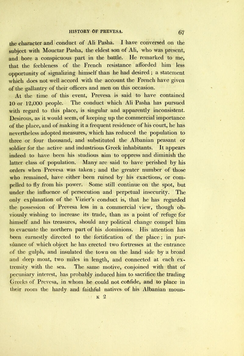 the character and conduct of Ali Pasha. I have conversed on the subject with Mouctar Pasha, the eldest son of Ali, who was present, and bore a conspicuous part in the battle. He remarked to me, that the feebleness of the French resistance afforded him less opportunity of signalizing himself than he had desired; a statement which does not well accord with the account the French have given of the gallantry of their officers and men on this occasion. At the time of this event, Prevesa is said to have contained 10 or 12,000 people. The conduct which Ali Pasha has pursued with regard to this place, is singular and apparently inconsistent. Desirous, as it would seem, of keeping up the commercial importance of the place, and of making it a frequent residence of his court, he has nevertheless adopted measures, which has reduced the population to three or four thousand, and substituted the Albanian peasant or soldier for the active and industrious Greek inhabitants. It appears indeed to have been his studious aim to oppress and diminish the latter class of population. Many are said to have perished by his orders when Prevesa was taken; and the greater number of those who remained, have either been ruined by his exactions, or com- pelled to fly from his power. Some still continue on the spot, but under the influence of persecution and perpetual insecurity. The only explanation of the VizieFs conduct is, that he has regarded the possession of Prevesa less in a commercial view, though ob- viously wishing to increase its trade, than as a point of refuge for himself and his treasures, should any political change compel him to evacuate the northern part of his dominions. His attention has been earnestly directed to the fortification of the place; in pur- suance of which object he has erected two fortresses at the entrance of the gulph, and insulated the town on the land side by a broad and deep moat, two miles in length, and connected at each ex- tremity with the sea. The same motive, conjoined with that of pecuniary interest, has probably induced him to sacrifice the trading Greeks of Prevesa, in whom he could not confide, and to place in their room the hardy and faithful natives of his Albanian moun- K 2