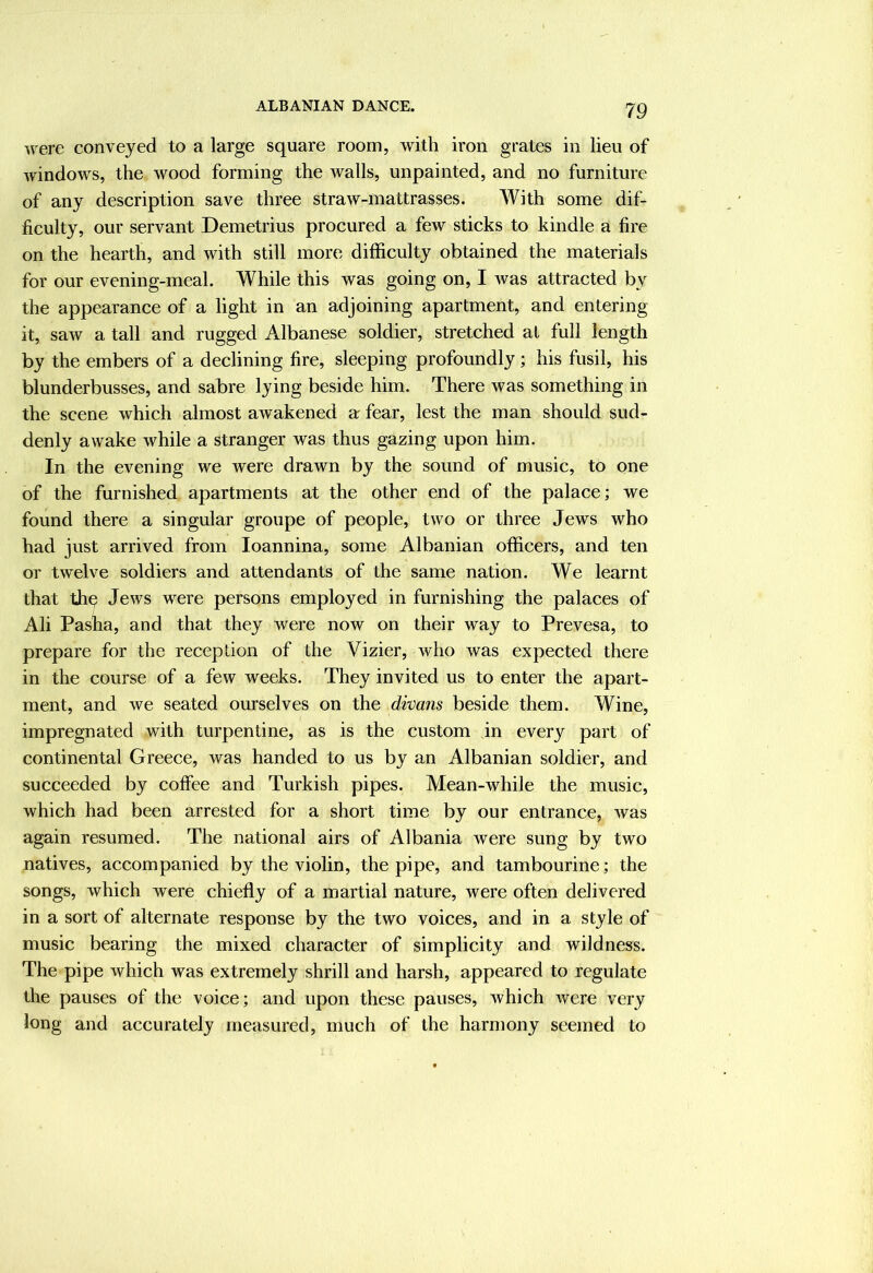 ALBANIAN DANCE. were conveyed to a large square room, with iron grates in lieu of windows, the wood forming the Avails, unpainted, and no furniture of any description save three straw-mattrasses. With some dif- ficulty, our servant Demetrius procured a few sticks to kindle a fire on the hearth, and with still more difficulty obtained the materials for our evening-meal. While this was going on, I Avas attracted by the appearance of a light in an adjoining apartment, and entering it, saAv a tall and rugged Albanese soldier, stretched at full length by the embers of a declining fire, sleeping profoundly; his fusil, his blunderbusses, and sabre lying beside him. There was something in the scene which almost awakened a fear, lest the man should sud- denly awake Avhile a stranger was thus gazing upon him. In the evening we were drawn by the sound of music, to one of the furnished apartments at the other end of the palace; we found there a singular groupe of people, two or three Jews who had just arrived from loannina, some Albanian officers, and ten or twelve soldiers and attendants of the same nation. We learnt that th^ Jews were persons employed in furnishing the palaces of Ali Pasha, and that they were now on their way to Prevesa, to prepare for the reception of the Vizier, who was expected there in the course of a few weeks. They invited us to enter the apart- ment, and Ave seated ourselves on the divans beside them. Wine, impregnated with turpentine, as is the custom in every part of continental Greece, was handed to us by an Albanian soldier, and succeeded by coffee and Turkish pipes. Mean-while the music, which had been arrested for a short time by our entrance, Avas again resumed. The national airs of Albania Avere sung by two natives, accompanied by the violin, the pipe, and tambourine; the songs, which were chiefly of a martial nature, Avere often delivered in a sort of alternate response by the two voices, and in a style of music bearing the mixed character of simplicity and wildness. The pipe Avhich was extremely shrill and harsh, appeared to regulate the pauses of the voice; and upon these pauses, Avhich Avere very long and accurately measured, much of the harmony seemed to