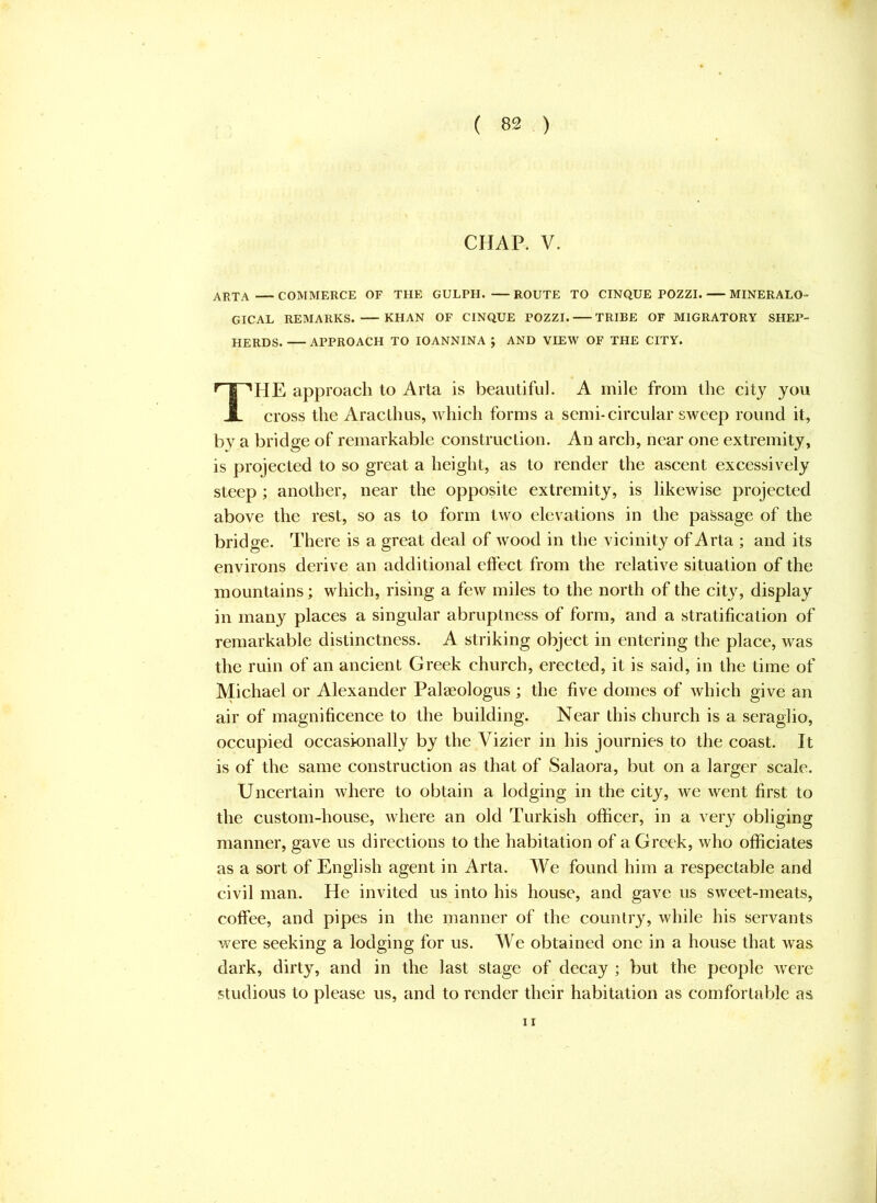 CHAP. V. ArtA COMMERCE OF THE GULPH. ROUTE TO CINQUE POZZI. MINERALO- GICAL REMARKS. KHAN OF CINQUE POZZI. TRIBE OF MIGRATORY SHEP- HERDS. APPROACH TO lOANNINA ; AND VIEW OF THE CITY. HE approach lo Arta is beaiitifu]. A mile from the city you cross the Araclhus, which forms a semi-circular sweep round it, by a bridge of remarkable construction. An arch, near one extremity, is projected to so great a height, as to render the ascent excessively steep ; another, near the opposite extremity, is likewise projected above the rest, so as to form two elevations in the passage of the bridge. There is a great deal of wood in the vicinity of Arta ; and its environs derive an additional eft’ect from the relative situation of the mountains; which, rising a few miles to the north of the city, display in many places a singular abruptness of form, and a stratification of remarkable distinctness. A striking object in entering the place, was the ruin of an ancient Greek church, erected, it is said, in the time of Michael or Alexander Palaeologus ; the five domes of which give an air of magnificence to the building. Near this church is a seraglio, occupied occasionally by the Vizier in his journies to the coast. It is of the same construction as that of Salaora, but on a larger scale. Uncertain where to obtain a lodging in the city, we went first to the custom-house, where an old Turkish officer, in a very obliging manner, gave us directions to the habitation of a Greek, who officiates as a sort of English agent in Arta. We found him a respectable and civil man. He invited us into his house, and gave us sweet-meats, coffee, and pipes in the manner of the country, while his servants were seeking a lodging for us. We obtained one in a house that was dark, dirty, and in the last stage of decay ; but the people were studious to please us, and to render their habitation as comfortable as 11