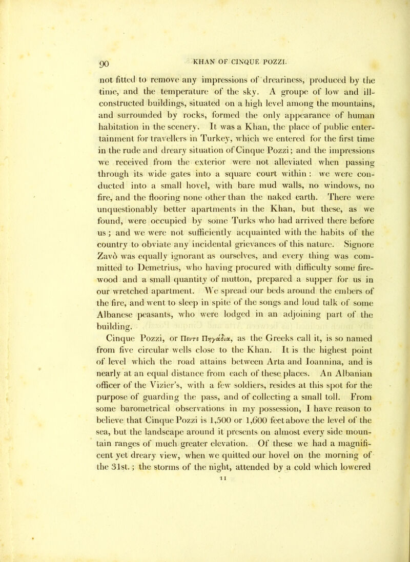 not fitted to remove any impressions of dreariness, produced by the time, and the temperature of the sky. A groupe of low and ill- constructed buildings, situated on a high level among the mountains, and surrounded by rocks, formed the only appearance of human habitation in the scenery. It was a Khan, the place of public enter- tainment for travellers in Turkey, which we entered for the first time in the rude and dreary situation of Cinque Pozzi; and the impressions we received from the exterior were not alleviated when passing through its wide gates into a square court within : we were con- ducted into a small hovel, with bare mud walls, no windows, no fire, and the flooring none other than the naked earth. There were unquestionably better apartments in the Khan, but these, as we found, were occupied by some Turks who had arrived there before us ; and we were not sufficiently accjuainted with the habits of the country to obviate any incidental grievances of this nature. Signore Zavb was equally ignorant as ourselves, and every thing was com- mitted to Demetrius, who having procured with difficulty some fire- wood and a small quantity of mutton, prepared a supper for us in our wretched apartment. We spread our beds around the embers of the fire, and went to sleep in spite of the songs and loud talk of some Albanese peasants, who were lodged in an adjoining part of the building. Cinque Pozzi, or Usvts Uvjycchx^ as the Greeks call it, is so named from five circular wells close to the Khan. It is the highest point of level which the road attains between Arta and loannina, and is nearly at an equal distance from each of these places. An Albanian officer of the Vizier’s, with a few soldiers, resides at this spot for the purpose of guarding the pass, and of collecting a small toll. From some barometrical observations in my possession, I have reason to believe that Cinque Pozzi is 1,500 or 1,600 feet above the level of the sea, but the landscape around it presents on almost every side moun- tain ranges of much greater elevation. Of these we had a magnifi- cent yet dreary view, when we quitted our hovel on the morning of the 31st.; the storms of the night, attended by a cold which lowered