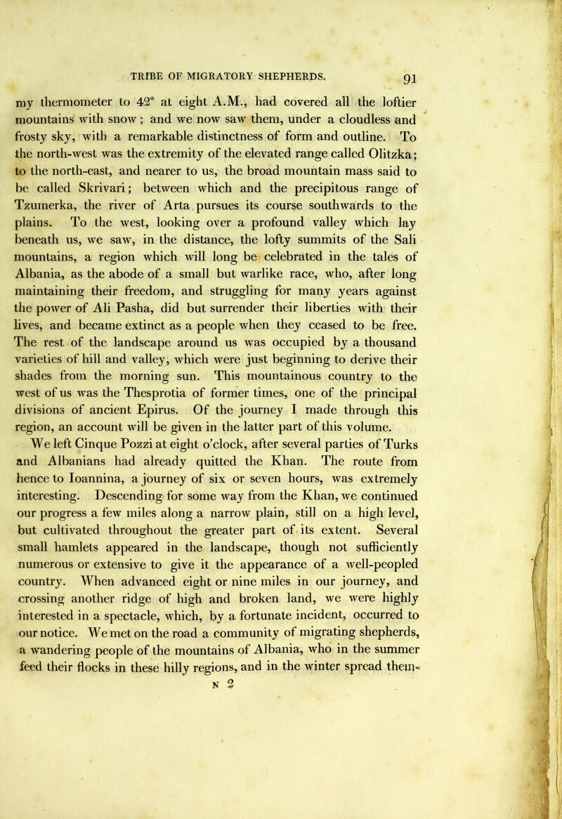 my thermometer to 42° at eight A.M., had covered all the loftier mountains with snow; and we now saw them, under a cloudless and frosty sky, with a remarkable distinctness of form and outline. To the north-west was the extremity of the elevated range called Olitzka; to the north-east, and nearer to us, the broad mountain mass said to be called Skrivari; between which and the precipitous range of Tzumerka, the river of Arta. pursues its course southwards to the plains. To the west, looking over a profound valley which lay beneath us, we saw, in the distance, the lofty summits of the Sali mountains, a region which will long be celebrated in the tales of Albania, as the abode of a small but warlike race, who, after long maintaining their freedom, and struggling for many years against the power of Ali Pasha, did but surrender their liberties with their hves, and became extinct as a people when they ceased to be free. The rest of the landscape around us was occupied by a thousand varieties of hill and valley, which were just beginning to derive their shades from the morning sun. This mountainous country to the west of us was the Thesprotia of former times, one of the principal divisions of ancient Epirus. Of the journey I made through this region, an account will be given in the latter part of this volume. We left Cinque Pozzi at eight o'clock, after several parties of Turks and Albanians had already quitted the Khan. The route from hence to loannina, a journey of six or seven hours, was extremely interesting. Descending for some way from the Khan, we continued our progress a few miles along a narrow plain, still on a high level, but cultivated throughout the greater part of its extent. Several small hamlets appeared in the landscape, though not sufficiently numerous or extensive to give it the appearance of a well-peopled country. When advanced eight or nine miles in our journey, and crossing another ridge of high and broken land, we were highly interested in a spectacle, which, by a fortunate incident, occurred to our notice. We met on the road a community of migrating shepherds, a wandering people of the mountains of Albania, who in the summer feed their flocks in these hilly regions, and in the winter spread them* N 2