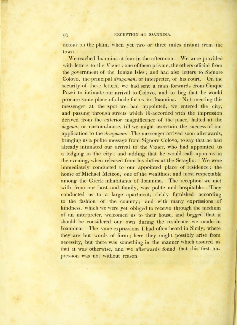 RECEPTION AT lOANNINA. 9(y detour on tlie plain, when yet two or three miles distant from the town. We reached loannina at four in the afternoon. We were provided with letters to the Vizier; one of them private, the others official from the government of the Ionian Isles ; and had also letters to Signore Colovo, the principal dragoman^ or interpreter, of his court. On the security of these letters, we had sent a man forwards from Cinque Pozzi to intimate our arrival to Colovo, and to beg that he would procure some place of abode for us in loannina. Not meeting this messenger at the spot we had appointed, we entered the city, and passing through streets which ill-accorded with the impression derived from the exterior magnificence of the place, halted at the dogana, or custom-house, till we might ascertain the success of our application to the dragoman. The messenger arrived soon afterwards, bringing us a polite message from Signore Colovo, to say that he had already intimated our arrival to the Vizier, who had appointed us a lodging in the city; and adding that he v/ould call upon us in the evening, when released from his duties at the Seraglio. We were immediately conducted to our appointed place of residence; the house of Michael Metzou, one of the wealthiest and most respectable among the Greek inhabitants of loannina. The reception we met with from our host and family, was polite and hospitable. They conducted us to a large apartment, richly furnished according to the fashion of the country; and with many expressions of kindness, which we were yet obliged to receive through the medium of an interpreter, welcomed us to their house, and begged that it should be considered our own during the residence we made in loannina. The same expressions I had often heard in Sicily, where they are but words of form; here they might possibly arise from necessity, but there was something in the manner which assured us that it was otherwise, and we afterwards found that this first im- pression was not without reason.