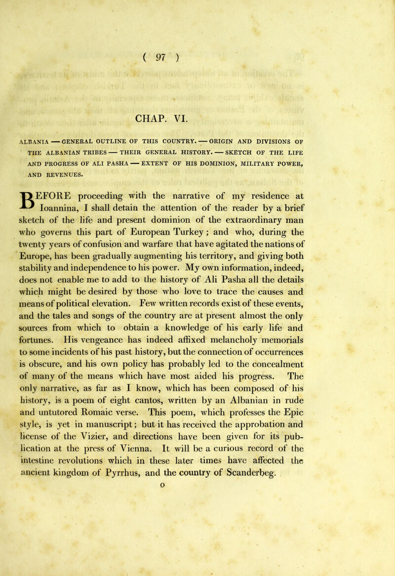 CHAP. VI. ALBANIA GENERAL OUTLINE OF THIS COUNTRY. ORIGIN AND DIVISIONS OF THE ALBANIAN TRIBES THEIR GENERAL HISTORY. SKETCH OF THE LIFE AND PROGRESS OF ALI PASHA EXTENT OF HIS DOMINION, MILITARY POWER, AND REVENUES. T> EFORE proceeding with the narrative of my residence at loannina, I shall detain the attention of the reader by a brief sketch of the life and present dominion of the extraordinary man who governs this part of European Turkey; and who, during the twent} years of confusion and warfare that have agitated the nations of Europe, has been gradually augmenting his territory, and giving both stability and independence to his power. My own information, indeed, does not enable me to add to the history of Ali Pasha all the details which might be desired by those who love to trace the causes and means of political elevation. Few written records exist of these events, and the tales and songs of the country are at present almost the only sources from which to obtain a knowledge of his early life and fortunes. His vengeance has indeed affixed melancholy memorials to some incidents of his past history, but the connection of occurrences is obscure, and his own policy has probably led to the concealment of many of the means which have most aided his progress. The only narrative, as far as I know, which has been composed of his history, is a poem of eight cantos, written by an Albanian in rude and untutored Romaic verse. This poem, which professes the Epic style, is yet in manuscript; but it has received the approbation and license of the Vizier, and directions have been given for its pub- lication at the press of Vienna. It will be a curious record of the intestine revolutions which in these later times have affected the ancient kingdom of Pyrrhus, and the country of Scanderbeg. . o