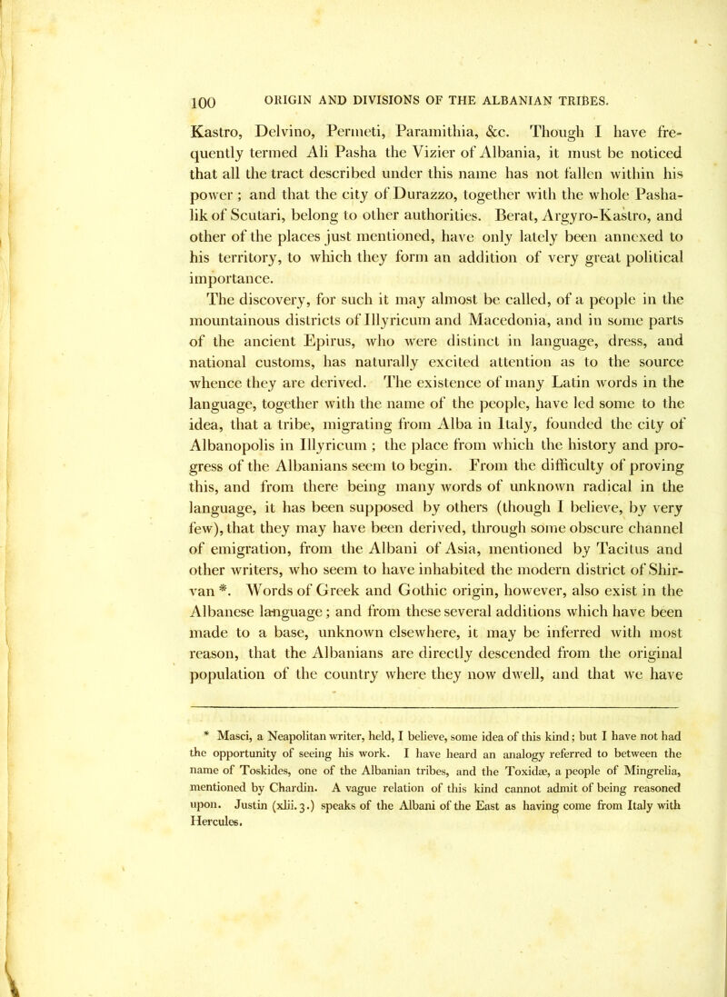 Kastro, Delvino, Penneti, Paramitliia, &c. Though I have fre- quently termed Ali Pasha the Vizier of Albania, it must be noticed that all the tract described under this name has not fallen within his power ; and that the city of Durazzo, together with the whole Pasha- lik of Scutari, belong to other authorities. Berat, Argyro-Kakro, and other of the places just mentioned, have only lately been annexed to his territory, to which they form an addition of very great political importance. The discovery, for such it may almost be called, of a people in the mountainous districts of Illyricum and Macedonia, and in some parts of the ancient Epirus, who were distinct in language, dress, and national customs, has naturally excited attention as to the source whence they are derived. The existence of many Latin words in the language, together with the name of the people, have led some to the idea, that a tribe, migrating fi’om Alba in Italy, founded the city of Albanopolis in Illyricum ; the place from which the history and pro- gress of the Albanians seem to begin. From the difficulty of proving this, and from there being many words of unknown radical in the language, it has been supposed by others (though I believe, by very few), that they may have been derived, through some obscure channel of emigration, from the Albani of Asia, mentioned by Tacitus and Other writers, who seem to have inhabited the modern district of Shir- van *. Words of Greek and Gothic origin, however, also exist in the Albanese language; and from these several additions which have been made to a base, unknoAvn elsewhere, it may be inferred with most reason, that the Albanians are directly descended from the original population of the country where they now dwell, and that we have * Masci, a Neapolitan writer, held, I believe, some idea of this kind; but I have not had the opportunity of seeing his work. I have heard an analogy referred to between the name of Toskides, one of the Albanian tribes, and the Toxidae, a people of Mingreha, mentioned by Chardin. A vague relation of this kind cannot admit of being reasoned upon. Justin (xlii. 3.) speaks of the Albani of the East as having come from Italy with Hercules.