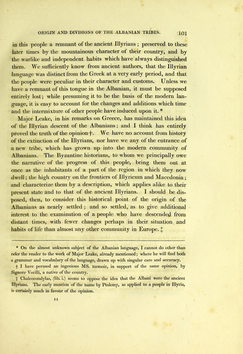 in this people a remnant of the ancient Illyrians ; preserved to these later times by the mountainous character of their country, and by the warlike and independent habits which have always distinguished them. We sufficiently know from ancient authors, that the Illyrian language was distinct from the Greek at a very early period, and that the people were peculiar in their character and customs. Unless we have a remnant of this tongue in the Albanian, it must be supposed entirely lost; while presuming it to be the basis of the modern lan- guage, it is easy to account for the changes and additions which time and the intermixture of other people have induced upon it. * Major Leake, in his remarks on Greece, has maintained this idea of the Illyrian descent of the Albanians; and I think has entirely proved the truth of the opinion-f*. We have no account from history of the extinction of the Illyrians, nor have we any of the entrance of a new tribe, which has grown up into the modern community of Albanians. The Byzantine historians, to whom we principally owe the narrative of the progress of this people, bring them out at once as the inhabitants of a part of the region in which they now dwell; the high country on the frontiers of Illyricum and Macedonia; and characterize them by a description, which applies alike to their present state and to that of the ancient Illyrians. I should be dis- posed, then, to consider this historical point of the origin of the Albanians as nearly settled; and so settled, as to give additional interest to the examination of a people who have descended from distant times, with fewer changes perhaps in their situation and habits of life than almost any other community in Europe. * On the almost unknown subject of the Albanian language, I cannot do other than refer the reader to the work of Major Leake, already mentioned; where he will find both a grammar and vocabulary of the language, drawn up with singular care and accuracy. f I have perused an ingenious MS. memoir, in support of the same opinion, by Signore Vecilli, a native of the country. J Chalcocondylas, (lib. i.) seems to oppose the idea that the Albani were the ancient Illyrians. The early mention of the name by Ptolemy, as applied to a people in Illyi'ia, is certainly much in favour of the opinion.