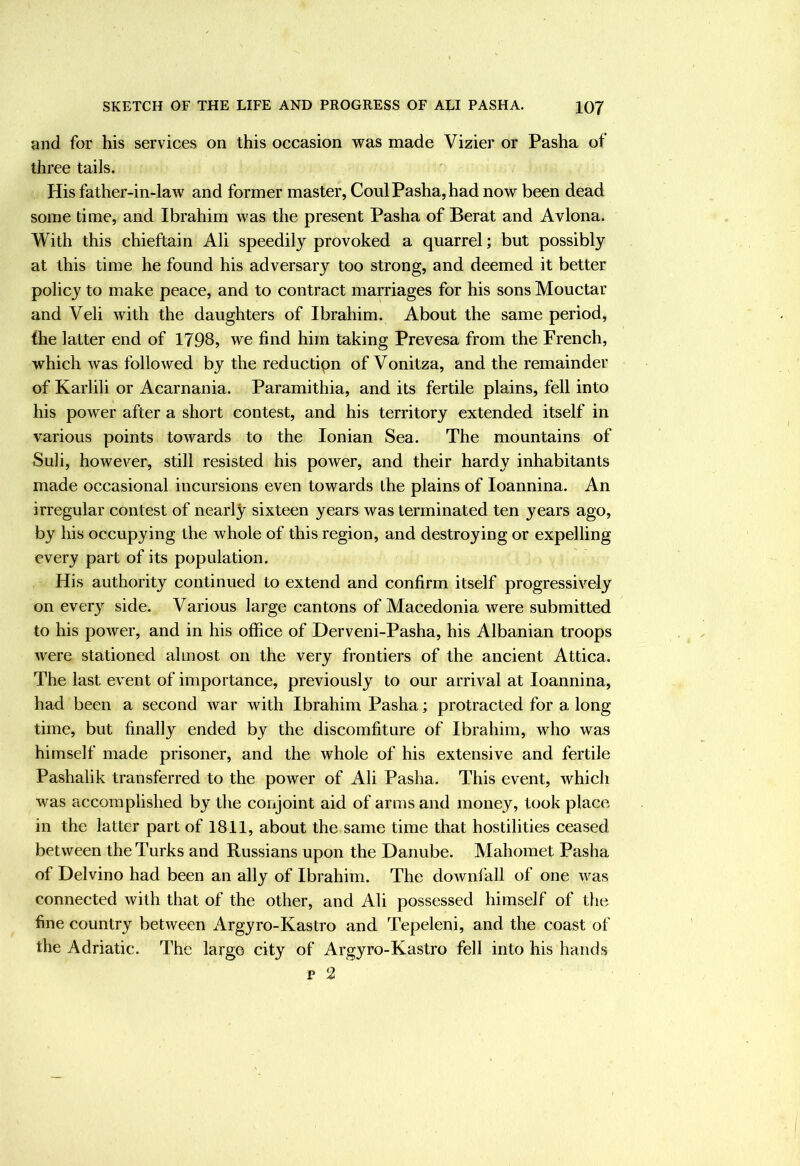 and for his services on this occasion was made Vizier or Pasha of three tails. His father-in-law and former master, Coul Pasha, had now been dead some time, and Ibrahim was the present Pasha of Berat and Avlona. With this chieftain Ali speedily provoked a quarrel; but possibly at this time he found his adversary too strong, and deemed it better policy to make peace, and to contract marriages for his sons Mouctar and Veli with the daughters of Ibrahim. About the same period, (he latter end of 1798, we find him taking Prevesa from the French, which was followed by the reductipn of Vonitza, and the remainder of Karlili or Acarnania. Paramithia, and its fertile plains, fell into his power after a short contest, and his territory extended itself in various points towards to the Ionian Sea. The mountains of Suli, however, still resisted his power, and their hardy inhabitants made occasional incursions even towards ihe plains of loannina. An irregular contest of nearly sixteen years was terminated ten years ago, by his occupying the whole of this region, and destroying or expelling every part of its population. His authority continued to extend and confirm itself progressively on every side. Various large cantons of Macedonia were submitted to his power, and in his office of Derveni-Pasha, his Albanian troops were stationed almost on the very frontiers of the ancient Attica. The last event of importance, previously to our arrival at loannina, had been a second war with Ibrahim Pasha; protracted for a long time, but finally ended by the discomfiture of Ibrahim, who was himself made prisoner, and the whole of his extensive and fertile Pashalik transferred to the power of Ali Pasha. This event, which was accomplished by the conjoint aid of arms and money, took place in the latter part of 1811, about the same time that hostilities ceased between the Turks and Russians upon the Danube. Mahomet Pasha of Delvino had been an ally of Ibrahim. The downfall of one was connected with that of the other, and Ali possessed himself of the fine country between Argyro-Kastro and Tepeleni, and the coast of the Adriatic. The large city of Argyro-Kastro fell into his hands p 2