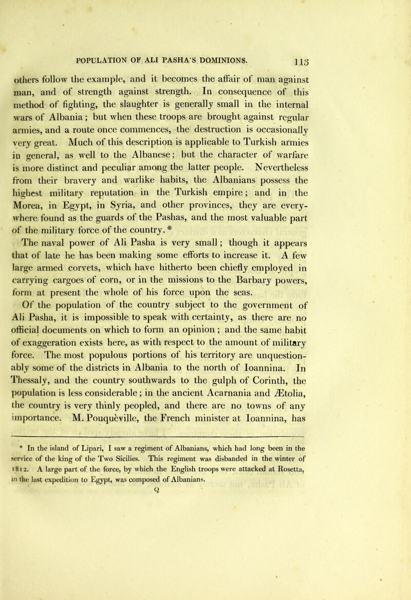 Others follow the example, and it becomes the affair of man against man, and of strength against strength. In consequence of this method of fighting, the slaughter is generally small in the internal wars of Albania; but when these troops are brought against regular armies, and a route once commences, the destruction is occasionally very great. Much of this description is applicable to Turkish armies in general, as well to the Albanese; but the character of warfare is more distinct and peculiar among the latter people. Nevertheless from their bravery and warlike habits, the Albanians possess the highest military reputation in the Turkish empire; and in the Morea, in Egypt, in Syria, and other provinces, they are every- where found as the guards of the Pashas, and the most valuable part of the military force of the country. * The naval power of Ali Pasha is very small; though it appeal’s that of late he has been making some efforts to increase it. A few large armed corvets, which have hitherto been chiefly employed in carrying cargoes of corn, or in the missions to the Barbary powers, form at present the whole of his force upon the seas. Of the population of the country subject to the government of Ali Pasha, it is impossible to speak with certainty, as there are no official documents on which to form an opinion ; and the same habit of exaggeration exists here, as with respect to the amount of military force. The most populous portions of his territory are unquestion- ably some of the districts in Albania to the north of loannina. In Thessaly, and the country southwards to the gulph of Corinth, the population is less considerable; in the ancient Acarnania and iEtolia, the country is very thinly peopled, and there are no towns of any importance. M. Pouquhville, the French minister at loannina, has * In the island of Lipari, I saw a regiment of Albanians, which had long been in the service of the king of the Two Sicilies. This regiment was disbanded in the winter of 1812. A large part of the force, by which the English troops were attacked at Rosetta, in the last expedition to Egypt, was composed of Albanians. Q