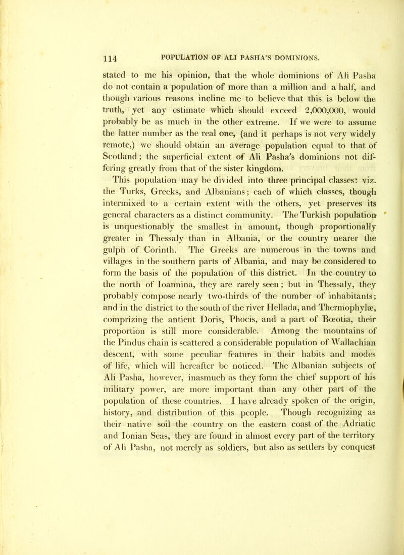 Stated to me his opinion, that the whole dominions of Ali Pasha do not contain a population of more than a million and a half, and tliough various reasons incline me to believe that this is below the truth, jet any estimate which should exceed 2,000,000, would probably be as much in the other extreme. If we were to assume the latter number as the real one, (and it perhaps is not very widely remote,) we should obtain an average population equal to that of Scotland; the superficial extent of Ali Pasha^s dominions not dif- fering greatly from that of the sister kingdom. This population may be divided into three principal classest viz. the Turks, Greeks, and Albanians; each of which classes, though intermixed to a certain extent with the others, yet preserves its general characters as a distinct community. The Turkish population is unquestionably the smallest in amount, though proportionally greater in Thessaly than in Albania, or the country nearer the gulph of Corinth. The Greeks are numerous in the towns and villages in the southern parts of Albania, and may be considered to form the basis of the population of this district. In the country to the north of loannina, they are rarely seen; but in Thessaly, they probably compose nearly two-thirds of the number of inhabitants; and in the district to the south of the river Hellada, and Thermophylae, comprizing the antient Doris, Phocis, and a part of Boeotia, their proportion is still more considerable. Among the mountains of the Pindus chain is scattered a considerable population of Wallachian descent, with some peculiar features in their habits and modes of life, which will hereafter be noticed. The Albanian subjects of Ali Pasha, however, inasmuch as they form the chief support of his military power, are more important than any other part of the population of these countries. I have already spoken of the origin, history, and distribution of this people. Though recognizing as their native soil the country on the eastern coast of the Adriatic and Ionian Seas, they are found in almost every part of the territory of Ali Pasha, not merely as soldiers, but also as settlers by conquest