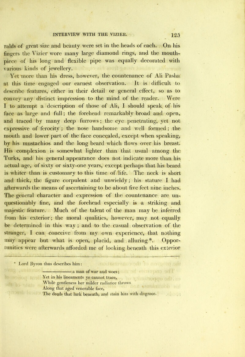 raids of great size and beauty were set in the heads of each. On his fingers the Vizier wore many large diamond rings, and the mouth- piece of his long and flexible pipe was equally decorated with various kinds of jewellery. Yet more than his dress, however, the countenance of Ali Pasha at this time engaged our earnest observation. It is difficult to describe features, either in their detail or general effect, so as to convey any distinct impression to the mind of the reader. Were I to attempt a description of those of Ali, I should speak, of his face as large and full; the forehead remarkably broad and open, and traced by many deep furrows; the eye penetrating, yet not expressive of ferocity ; the nose handsome and well formed; the mouth and lower part of the face concealed, except when speaking, by his mustachios and the long beard which flows over his breast. His complexion is somewhat lighter than that usual among the Turks, and his general appearance does not indicate more than his actual age, of sixty or sixty-one years, except perhaps that his beard is whiter than is customary to this time of life. The neck is short and thick, the figure corpulent and unwieldy; his stature I had afterwards the means of ascertaining to be about five feet nine inches. The general character and expression of the countenance are un- questionably fine, and the forehead especially is a striking and majestic feature. Much of the talent of the man may be inferred from his exterior; the moral qualities, however, may not equally be determined in this way ; and to the casual observation of the stranger, I can conceive from my own experience, that nothing- may appear but what is open, placid, and alluring*. Oppor- tunities were afterwards afforded me of lookins; beneath this exterior * Lord Byron thus describes him: a man of war and woes; Yet in his lineaments ye cannot trace, While gentleness her milder radiance throws Along that aged venerable face, The deqds that lurk beneath, and stain him with disgrace.