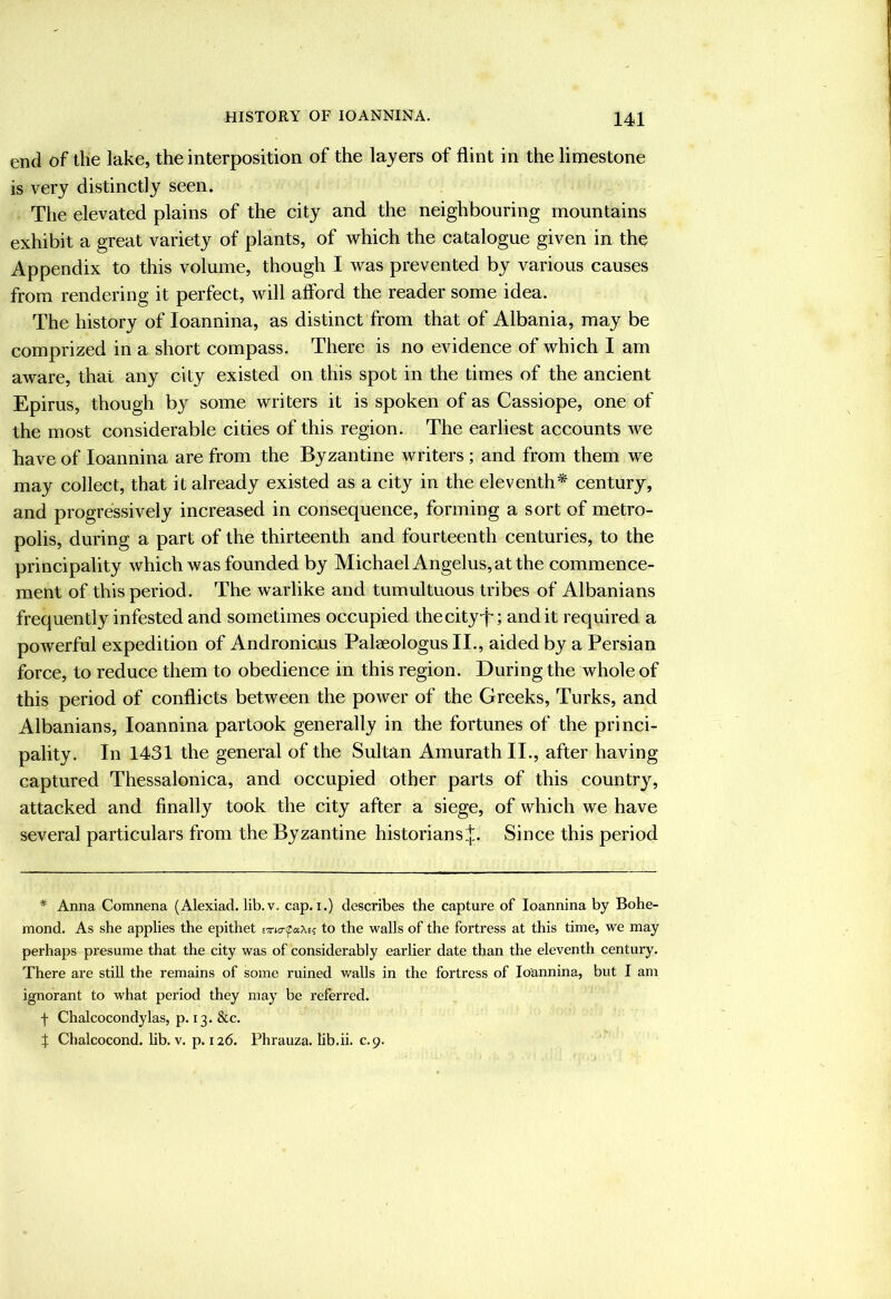 end of the lake, the interposition of the layers of flint in the limestone is very distinctly seen. The elevated plains of the city and the neighbouring mountains exhibit a great variety of plants, of which the catalogue given in the Appendix to this volume, though I was prevented by various causes from rendering it perfect, will afford the reader some idea. The history of loannina, as distinct from that of Albania, may be comprized in a short compass. There is no evidence of which I am aware, that any city existed on this spot in the times of the ancient Epirus, though by some writers it is spoken of as Cassiope, one of the most considerable cities of this region. The earliest accounts we have of loannina are from the Byzantine writers ; and from them we may collect, that it already existed as a city in the eleventh^ century, and progressively increased in consequence, forming a sort of metro- polis, during a part of the thirteenth and fourteenth centuries, to the principality which was founded by Michael Angelus, at the commence- ment of this period. The warlike and tumultuous tribes of Albanians frequently infested and sometimes occupied thecityT; and it required a powerful expedition of Andronious Palaeologus II., aided by a Persian force, to reduce them to obedience in this region. During the whole of this period of conflicts between the power of the Greeks, Turks, and Albanians, loannina partook generally in the fortunes of the princi- pality. In 1431 the general of the Sultan Amurath II., after having captured Thessalonica, and occupied other parts of this country, attacked and finally took the city after a siege, of which we have several particulars from the Byzantine historians.^ Since this period * Anna Comnena (Alexiad. lib.v. cap. i.) describes the capture of loannina by Bohe- mond. As she applies the epithet Exia-faXe; to the walls of the fortress at this time, we may perhaps presume that the city was of considerably earlier date than the eleventh century. There are still the remains of some ruined walls in the fortress of loannina, but I am ignorant to what period they may be referred, f Chalcocondylas, p. 13. &c. J Chalcocond. lib.v. p. 126. Phrauza. lib.ii. c.9.