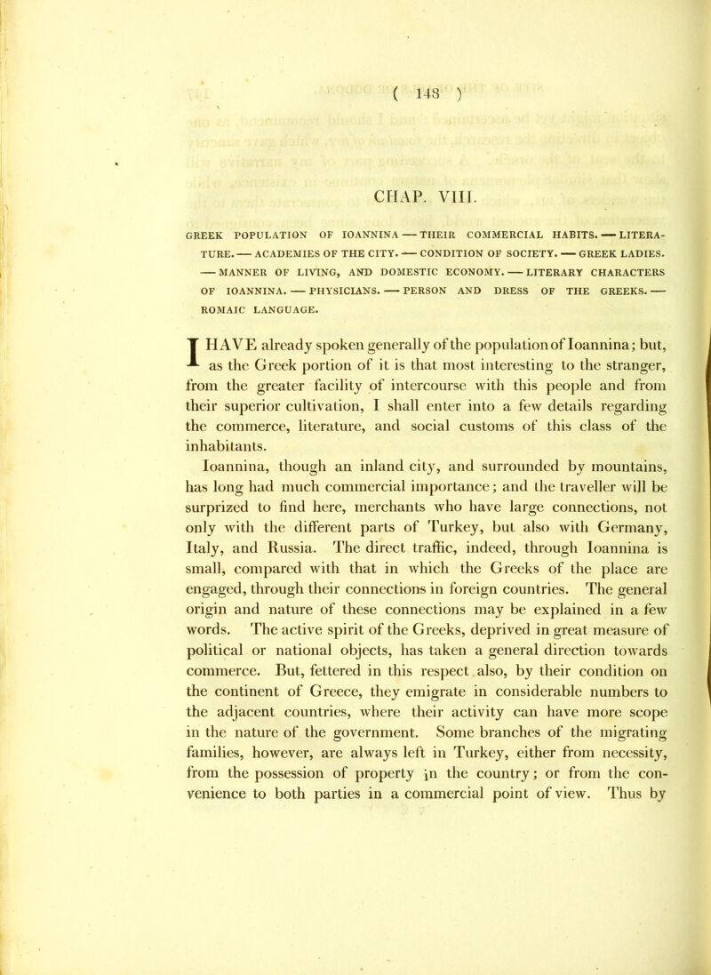 CHAP. VIII. GREEK POPULATION OF lOANNINA THEIR COMMERCIAL HABITS. LITERA- TURE. ACADEMIES OF THE CITY. CONDITION OF SOCIETY. GREEK LADIES. MANNER OF LIVING, AND DOMESTIC ECONOMY. LITERARY CHARACTERS OF lOANNINA. PHYSICIANS. PERSON AND DRESS OF THE GREEKS. ROMAIC LANGUAGE. T HAVE already spoken generally of the population of loannina; but, as the Greek portion of it is that most interesting to the stranger, from the greater facility of intercourse with this people and from their superior cultivation, I shall enter into a few details regarding the commerce, literature, and social customs of this class of the inhabitants. loannina, though an inland cit}'^, and surrounded by mountains, has long had much commercial importance; and the traveller will be surprized to find here, merchants who have large connections, not only with the different parts of Turkey, but also with Germany, Italy, and Russia. The direct traffic, indeed, through loannina is small, compared with that in which the Greeks of the place are engaged, through their connections in foreign countries. The general origin and nature of these connections may be explained in a few words. The active spirit of the Greeks, deprived in great measure of political or national objects, has taken a general direction towards commerce. But, fettered in this respect. also, by their condition on the continent of Greece, they emigrate in considerable numbers to the adjacent countries, where their activity can have more scope in the nature of the government. Some branches of the migrating families, however, are always left in Turkey, either from necessity, from the possession of property in the country; or from the con- venience to both parties in a commercial point of view. Thus by