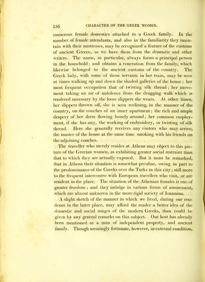 numerous female domestics attached to a Greek family. In the number of female attendants, and also in the familiarity they main- tain with their mistresses, may be recognized a feature of the customs of ancient Greece, as we have them from the dramatic and other writers. The nurse, in particular, always forms a principal person in the household; and obtains a veneration from the family, which likewise belonged to the ancient customs of the country. The Greek lady, with some of those servants in her train, may be seen at times walking up and down the shaded galleries of the house ; her most frequent occupation that of twisting silk thread ; her move- ment taking an air of indolence from the dragging walk which is rendered necessary by the loose slippers she wears. At other times, her slippers thrown off, she is seen reclining, in the manner of the country, on the couches of an inner apartment; the rich and ample drapery of her dress flowing loosely around; her common employ- ment, if she has any, the working of embroidery, or twisting of silk thread. Here she generally receives any visitors who may arrive, the master of the house at the same time smoking with his friends on the adjoining couches. The traveller who merely resides at Athens may object to this pic- ture of the Grecian women, as exhibiting greater social restraint than that to which they are actually exposed. But it must be remarked, that in Athens their situation is somewhat peculiar, owing in part to the predominance of the Greeks over the Turks in this city; still more to the frequent intercourse with European travellers who visit, or are resident in the place. The situation of the Athenian females is one of greater freedom ; and they indulge in various forms of amusement, which are almost unknown in the more rigid society of loannina. A slight sketch of the manner in Avhich we lived, during our resi- dence in the latter place, may afford the reader a better idea of the domestic and social usages of the modern Greeks, than could be given by any general remarks on this subject. Our host has already been mentioned as a man of independent property, and ancient family. Though seemingly fortunate, however, in external condition.