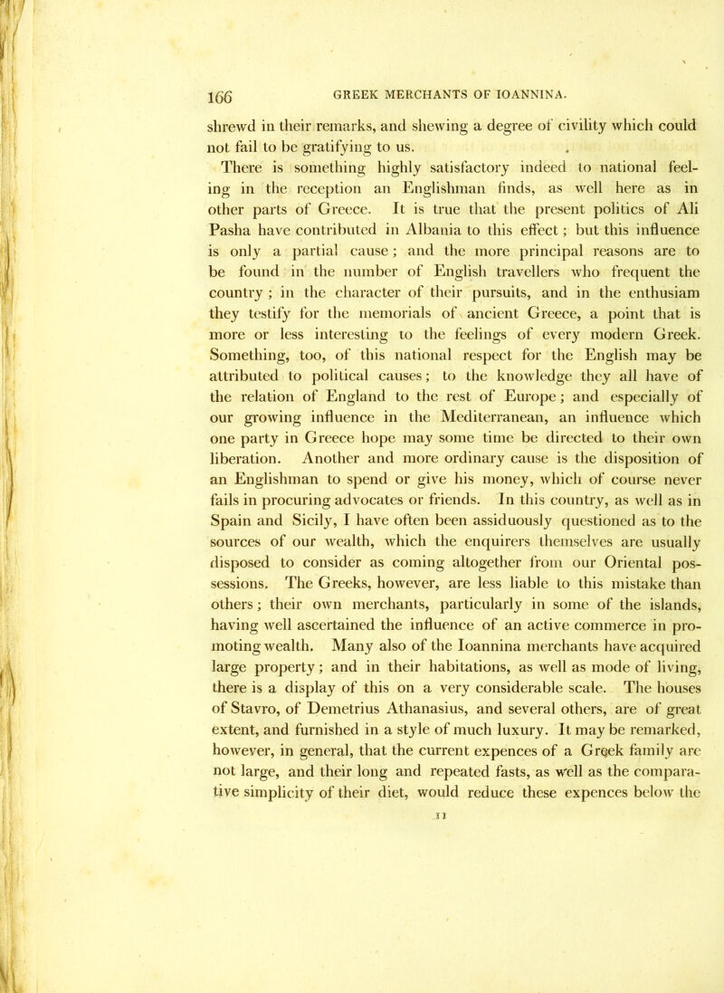 shrewd in their remarks, and shewing a degree of civility which could not fail to be gratifying to us. There is something highly satisfactory indeed to national feel- ing in the reception an Englishman finds, as well here as in other parts of Greece. It is true that the present politics of Ali Pasha have contributed in Albania to this effect; but this influence is only a partial cause; and the more principal reasons are to be found in the number of English travellers who frequent the country ; in the character of their pursuits, and in the enthusiam they testify for the memorials of ancient Greece, a point that is more or less interesting to the feelings of every modern Greek. Something, too, of this national respect for the English may be attributed to political causes; to the knowledge they all have of the relation of England to the rest of Europe; and especially of our growing influence in the Mediterranean, an influence which one party in Greece hope may some time be directed to their own liberation. Another and more ordinary cause is the disposition of an Englishman to spend or give his money, which of course never fails in procuring advocates or friends. In this country, as well as in Spain and Sicily, I have often been assiduously questioned as to the sources of our wealth, which the enquirers themselves are usually disposed to consider as coming altogether from our Oriental pos- sessions. The Greeks, however, are less liable to this mistake than others; their own merchants, particularly in some of the islands, having well ascertained the influence of an active commerce in pro- moting wealth. Many also of the loannina merchants have acquired large property; and in their habitations, as well as mode of living, there is a display of this on a very considerable scale. The houses of Stavro, of Demetrius Athanasius, and several others, are of great extent, and furnished in a style of much luxury. It may be remarked, however, in general, that the current expences of a Greek family are not large, and their long and repeated fasts, as well as the compara- tive simplicity of their diet, would reduce these expences below the