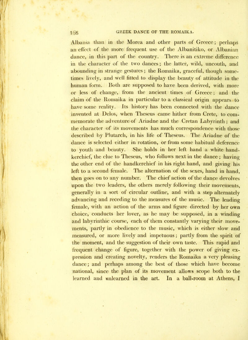 Albania than in the Morea and other parts of Greece; perhaps an eft'ect of the more frequent use of the Albanitiko, or Albanian dance, in this part of the country. There is an extreme difference in the character of the two dances; the latter, wild, uncouth, and abounding in strange gestures; the Romaika, graceful, though some- times lively, and well fitted to display the beauty of attitude in the human form. Both are supposed to have been derived, with more or less of change, from the ancient times of Greece; and the claim of the Romaika in particular to a classical origin appears to have some reality. Its history has been connected with the dance invented at Delos, when Theseus came hither from Crete, to com- memorate the adventure of Ariadne and the Cretan Labyrinth ; and the character of its movements has much correspondence with those described by Plutarch, in his life of Theseus. The Ariadne of the dance is selected either in rotation, or from some habitual deference to youth and beauty. She holds in her left hand a white hand- kerchief, the clue to Theseus, who follows next in the dance ; having the other end of the handkerchief in his right hand, and giving his left to a second female. The alternation of the sexes, hand in hand, then goes on to any number. The chief action of the dance devolves upon the two leaders, the others merely following their movements, generally in a sort of circular outline, and with a step alternately advancing and receding to the measures of the music. The leading female, with an action of the arms and figure directed by her own choice, conducts her lover, as he may be supposed, in a winding and labyrinthic course, each of them constantly varying their move- ments, partly in obedience to the music, which is either slow and measured, or more lively and impetuous; partly from the spirit of the moment, and the suggestion of their own taste. This rapid and frequent change of figure, together with the power of giving ex- pression and creating novelty, renders the Romaika a very pleasing dance; and perhaps among the best of those which have become national, since the plan of its movement allows scope both to the learned and unlearned in the art. In a ball-room at Athens, I