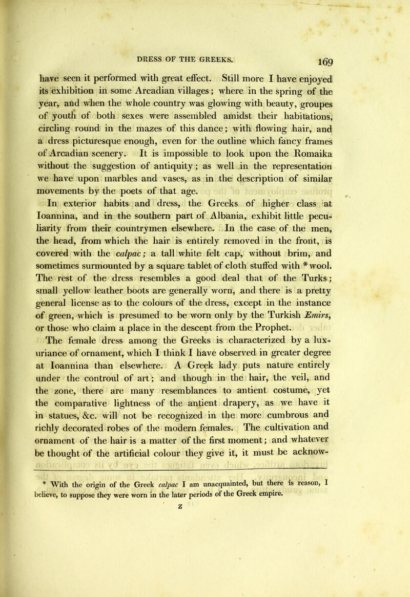 have seen it performed with great effect. Still more I have enjoyed its exhibition in some Arcadian villages; where in the spring of the year, and when the whole country was glowing with beauty, groupes of youth of both sexes were assembled amidst their habitations, circling round in the mazes of this dance; with flowing hair, and a dress picturesque enough, even for the outline which fancy frames of Arcadian scenery. It is impossible to look upon the Romaika without the suggestion of antiquity; as well in the representation we have upon marbles and vases, as in the description of similar movements by the poets of that age. In exterior habits and dress, the Greeks of higher class 'at loannina, and in the southern part nf Albania, exhibit little pecu- liarity from their countrymen elsewhere. In the case of the men, the head, from which the hair is entirely removed in the front, is covered with the calpac; a tall white felt cap, without brim, and sometimes surmounted by a square tablet of cloth stuffed with * wool. The rest of the dress resembles a good deal that of the Turks; small yellow leather boots are generally worn, and there is a pretty general license as to the colours of the dress, except in the instance of green, which is presumed to be worn only by the Turkish Emirs^ or those who claim a place in the descent from the Prophet. The female dress among the Greeks is characterized by a lux- uriance of ornament, which I think I have observed in greater degree at loannina than elsewhere. A Greek lady puts nature entirely under the controul of art; and though in the hair, the veil, and the zone, there are many resemblances to antient costume, yet the comparative lightness of the antient drapery, as we have it in statues, &c. will not be recognized in the more cumbrous and richly decorated robes of the modern females. The cultivation and ornament of the hair is a matter of the first moment; and whatever be thought of the artificial colour they give it, it must be acknow- * With the origin of the Greek calpac I am unacquainted, but there is reason, 1 believe, to suppose they were worn in the later periods of the Greek empire. 1 Z