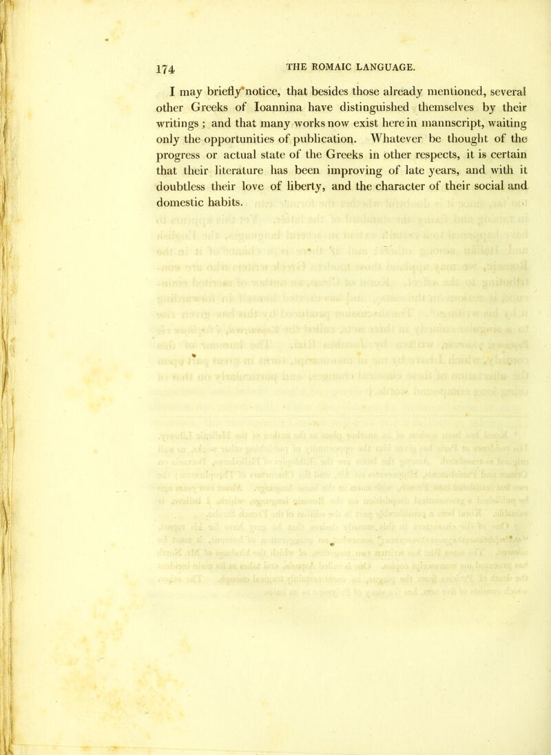 I may briefly^notice, that besides those already mentioned, several other Greeks of loannina have distinguished themselves by their vrritings ; and that many vrorks now exist here in mannscript, waiting only the opportunities of publicatiori. Whatever be thought of the progress or actual state of the Greeks in other respects, it is certain that their literature has been improving of late years, and with it doubtless their love of liberty, and the character of their social and. domestic habits.