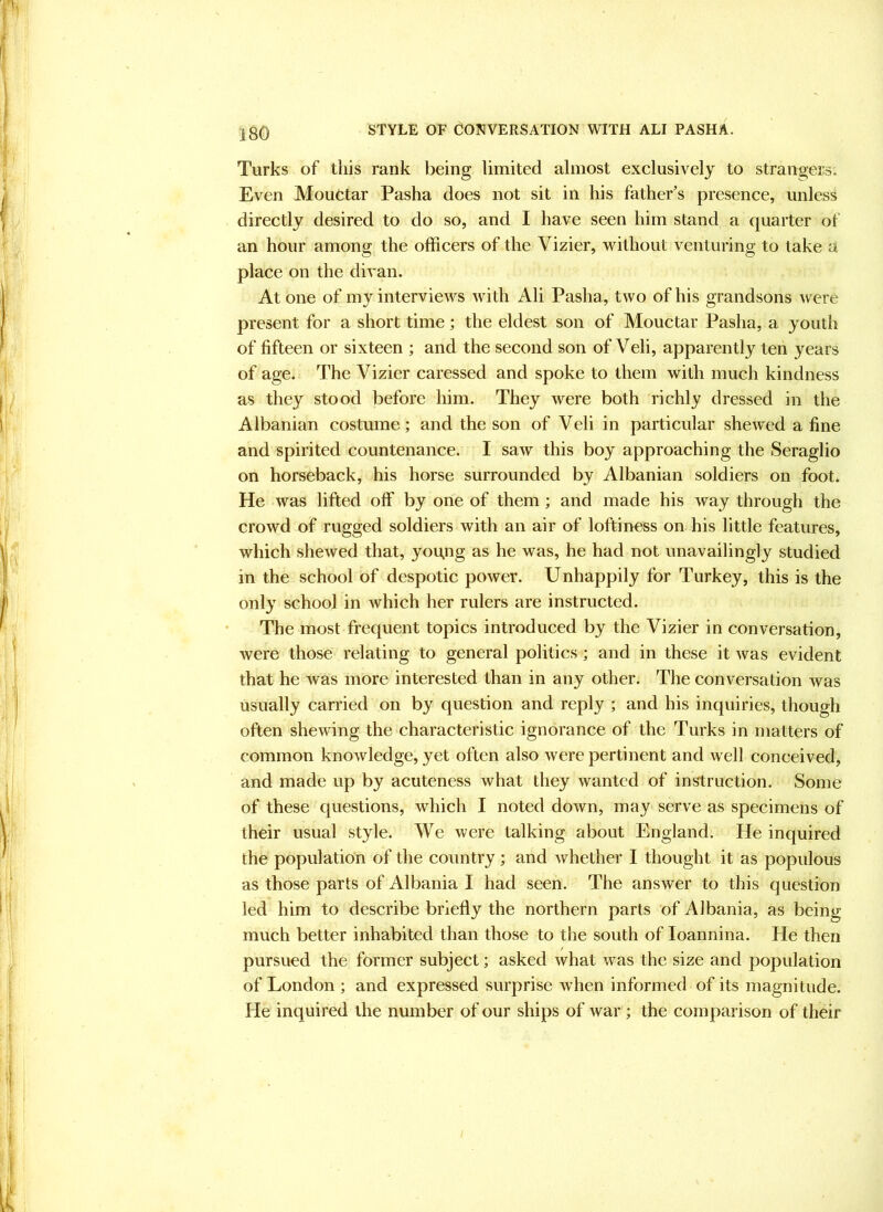 Turks of this rank being limited almost exclusively to strangeis. Even Mouctar Pasha does not sit in his father's presence, unless directly desired to do so, and I have seen him stand a quarter of an hour among the officers of the Vizier, without venturing to take a place on the divan. At one of my interviews with Ali Pasha, two of his grandsons were present for a short time; the eldest son of Mouctar Pasha, a youth of fifteen or sixteen ; and the second son of Veli, apparently ten years of age. The Vizier caressed and spoke to them with much kindness as they stood before him. They were both richly dressed in the Albanian costume; and the son of Veli in particular shewed a fine and spirited countenance. I saw this boy approaching the Seraglio on horseback, his horse surrounded by Albanian soldiers on foot. He was lifted off by one of them ; and made his way through the crowd of rugged soldiers with an air of loftiness on his little features, which shewed that, you.ng as he was, he had not unavailingly studied in the school of despotic power. Unhappily for Turkey, this is the only school in which her rulers are instructed. The most frequent topics introduced by the Vizier in conversation, were those relating to general politics; and in these it was evident that he was more interested than in any other. The conversation was usually carried on by question and reply ; and his inquiries, though often shewing the characteristic ignorance of the Turks in matters of common knowledge, yet often also were pertinent and well conceived, and made up by acuteness what they wanted of instruction. Some of these questions, which I noted down, may serve as specimens of their usual style. We were talking about England. He inquired the population of the country ; and whether I thought it as populous as those parts of Albania I had seen. The answer to this question led him to describe briefly the northern parts of Albania, as being much better inhabited than those to the south of loannina. He then / pursued the former subject; asked what was the size and population of London ; and expressed surprise when informed of its magnitude. He inquired the number of our ships of war ; the comparison of their /