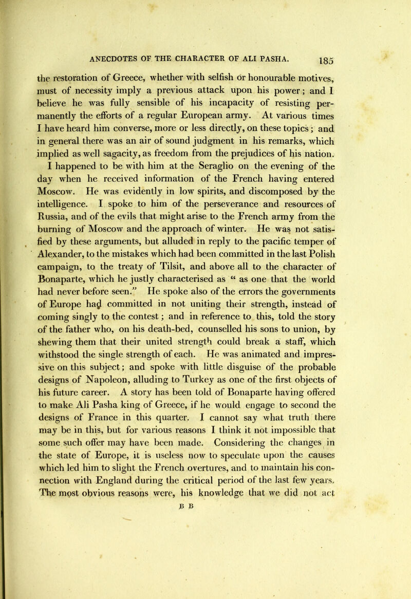 the restoration of Greece, whether with selfish or honourable motives, must of necessity imply a previous attack upon his power; and I believe he was fully sensible of his incapacity of resisting per- manently the efforts of a regular European army. At various times I have heard him converse, more or less directly, on these topics; and in general there was an air of sound judgment in his remarks, which implied as well sagacity, as freedom from the prejudices of his nation. I happened to be with him at the Seraglio on the evening of the day when he received information of the French having entered Moscow. He was evidently in low spirits, and discomposed by the intelligence. I spoke to him of the perseverance and resources of Russia, and of the evils that might arise to the French army from the burning of Moscow and the approach of winter. He was not satis- fied by these arguments, but alluded in reply to the pacific temper of Alexander, to the mistakes which had been committed in the last Polish campaign, to the treaty of Tilsit, and above all to the character of Bonaparte, which he justly characterised as “ as one that the world had never before seen.” He spoke also of the errors the governments of Europe hajl committed in not uniting their strength, instead of coming singly to the contest; and in reference to this, told the story of the father who, on his death-bed, counselled his sons to union, by shewing them that their united strength could break a staff, which withstood the single strength of each. He was animated and impres- sive on this subject; and spoke with little disguise of the probable designs of Napoleon, alluding to Turkey as one of the first objects of his future career. A story has been told of Bonaparte having offered to make Ali Pasha king of Greece, if he would engage to second the designs of France in this quarter. I cannot say Avhat truth there may be in this, but for various reasons I think it not impossible that some such offer may have been made. Considering the changes in the slate of Europe, it is useless now to speculate upon the causes which led him to slight the French overtures, and to maintain his con- nection with England during the critical period of the last few years. The most obvious reasons were, his knowledge that we did not act a B