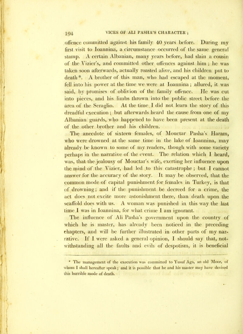 offence committed against his family 40 years before. During my first visit to loannina, a circumstance occurred of the same genera! stamp. A certain Albanian, many years before, had slain a cousin of the Vizier’s, and committed other offences against him ; he was taken soon afterwards, actually roasted alive, and his children put to death A brother of this man, who had escaped at the moment, fell into his power at the time we were at loannina; allured, it was said, by promises of oblivion of the family offence. He was cut into pieces, and his limbs thrown into the public street before the area of the Seraglio. At the time I did not learn the story of this dreadful execution; but afterwards heard the cause from one of my Albanian guards, who happened to have been present at the death of the other brother and his children. The anecdote of sixteen females, of Mouctar Pasha’s Haram, who were drowned at the same time in the lake of loannina, may already be known Lo some of my readers, though with some variety perhaps in the narrative of the event. The relation which I heard, w'as, that the jealousy of Mouctar’s wife, exerting her influence upon the mind of the Vizier, had led to this catastrophe; but I cannot answer for the accuracy of the story. It may be observed, that the common mode of capital punishment for females in Turkey, is that of drowning; and if the punishment be decreed for a crime, the act does not excite more astonishment there, than death upon the scaffold does with us. A woman was punished in this way the last lime I was in loannina, for what crime I am ignorant. The influence of Ali Pasha’s government upon the country of which he is master, has already been noticed in the preceding- chapters, and will be further illustrated in other parts of my nar- rative. If I were asked a general opinion, I should say that, not- withstanding all the faults and evils of despotism, it is beneficial * The management of the execution was committed to Yusuf Aga, an old Moor, ot whom I shall hereafter speak; and it is possible that he and his master may have devised this horrible mode of death.