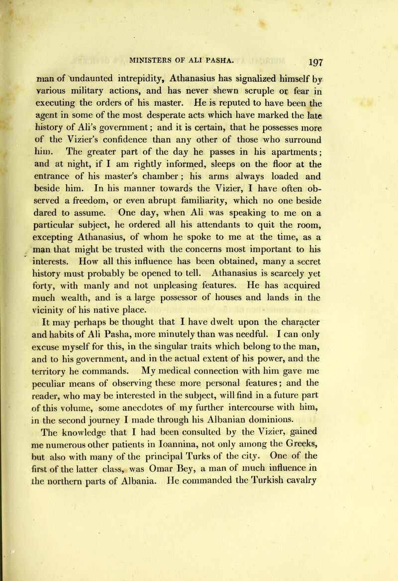 man of undaunted intrepidity, Athanasius has signalized himself by various military actions, and has never shewn scruple or fear in executing the orders of his master. He is reputed to have been the agent in some of the most desperate acts which have marked the late history of Alf s government; and it is certain, that he possesses more of the Vizier's confidence than any other of those who surround him. The greater part of the day he passes in his apartments; and at night, if I am rightly informed, sleeps on the floor at the entrance of his master's chamber; his arms always loaded and beside him. In his manner towards the Vizier, I have often ob- served a freedom, or even abrupt familiarity, which no one beside dared to assume. One day, when Ali was speaking to me on a particular subject, he ordered all his attendants to quit the room, excepting Athanasius, of whom he spoke to me at the time, as a man that might be trusted with the concerns most important to his interests. How all this influence has been obtained, many a secret history must probably be opened to tell. Athanasius is scarcely yet forty, with manly and not unpleasing features. He has acquired much wealth, and is a large possessor of houses and lands in the vicinity of his native place. It may perhaps be thought that I have dwelt upon the character and habits of Ali Pasha, more minutely than was needful. I can only excuse myself for this, in the singular traits which belong to the man, and to his government, and in the actual extent of his power, and the territory he commands. My medical connection with him gave me peculiar means of observing these more personal features; and the reader, who may be interested in the subject, will find in a future part of this volume, some anecdotes of my further intercourse with him, in the second journey I made through his Albanian dominions. The knowledge that I had been consulted by the Vizier, gained me numerous other patients in loannina, not only among the Greeks, but also with many of the principal Turks of the city. One of the first of the latter class, Avas Omar Bey, a man of much influence in the northern parts of Albania. He commanded the Turkish cavalry