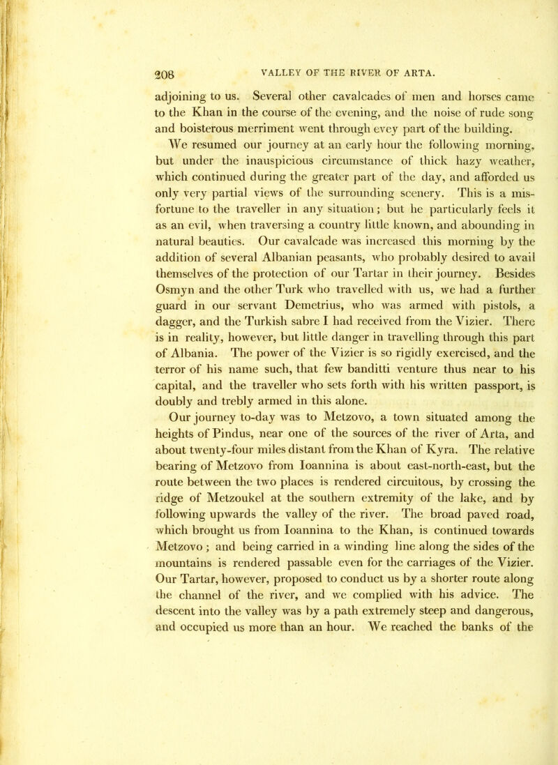 VALLEY OF THE RIVER OF ARTA. adjoining to us. Several other cavalcades of men and horses came to the Khan in the course of the evening, and the noise of rude song and boisterous merriment went through evey part of the building. We resumed our journey at an early hour the following morning, but under the inauspicious circumstance of thick hazy weather, which continued during the greater part of the day, and afforded us only very partial views of the surrounding scenery. This is a mis- fortune to the traveller in any situation; but he particularly feels it as an evil, when traversing a country little known, and abounding in natural beauties. Our cavalcade was increased this morning by the addition of several Albanian peasants, who probably desired to avail themselves of the protection of our Tartar in their journey. Besides Osmyn and the other Turk who travelled with us, we had a further guard in our servant Demetrius, who was armed with pistols, a dagger, and the Turkish sabre I had received from the Vizier. There is in reality, however, but little danger in travelling through this part of Albania. The power of the Vizier is so rigidly exercised, and the terror of his name such, that few banditti venture thus near to his capital, and the traveller who sets forth with his written passport, is doubly and trebly armed in this alone. Our journey to-day was to Metzovo, a town situated among the heights of Pindus, near one of the sources of the river of Arta, and about twenty-four miles distant from the Khan of Kyra. The relative bearing of Metzovo from loannina is about east-north-east, but the route between the two places is rendered circuitous, by crossing the ridge of Metzoukel at the southern extremity of the lake, and by following upwards the valley of the river. The broad paved road, which brought us from loannina to the Khan, is continued towards Metzovo ; and being carried in a winding line along the sides of the mountains is rendered passable even for the carriages of the Vizier. Our Tartar, however, proposed to conduct us by a shorter route along the channel of the river, and we complied with his advice. The descent into the valley was by a path extremely steep and dangerous, and occupied us more than an hour. We reached the banks of the