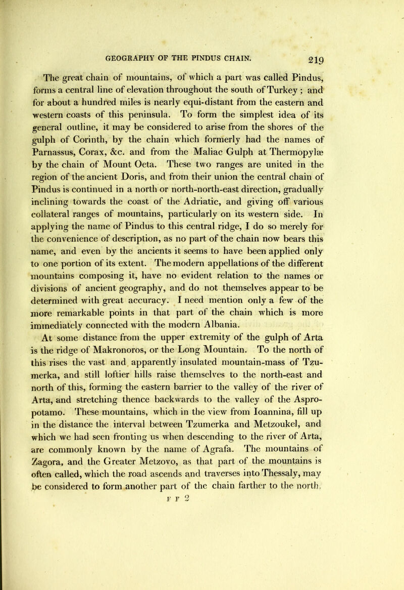 The great chain of mountains, of which a part was called Pindus, forms a central line of elevation throughout the south of Turkey ; and for about a hundred miles is nearly equi-distant from the eastern and western coasts of this peninsula. To form the simplest idea of its general outline, it may be considered to arise from the shores of the gulph of Corinth, by the chain which formerly had the names of Parnassus, Corax, &C4 and from the Maliac Gulph at Thermopylae by the chain of Mount Oeta. These two ranges are united in the region of the ancient Doris, and from their union the central chain of Pindus is continued in a north or north-north-east direction, gradually inclining towards the coast of the Adriatic, and giving off various collateral ranges of mountains, particularly on its western side. In applying the name of Pindus to this central ridge, I do so merely for the convenience of description, as no part of the chain now bears this name, and even by the ancients it seems to have been applied only to one portion of its extent. The modern appellations of the different mountains composing it, have no evident relation to the names or divisions of ancient geography, and do not themselves appear to be determined with great accuracy. I need mention only a few of the more remarkable points in that part of the chain which is more immediately connected with the modern Albania. At some distance from the upper extremity of the gulph of Arta is the ridge of Makronoros, or the Long Mountain. To the north of this rises the vast and apparently insulated mountain-mass of Tzu- merka, and still loftier hills raise themselves to the north-east and north of this, forming the eastern barrier to the valley of the river of Arta, and stretching thence backwards to the valley of the Aspro- potamo. These mountains, which in the view from loannina, fill up in the distance the interval between Tzumerka and Metzoukel, and which we had seen fronting us when descending to the river of Arta, are commonly known by the name of Agrafa. The mountains of Zagora, and the Greater Metzovo, as that part of the mountains is often called, which the road ascends and traverses into Thessaly, may be considered to form another part of the chain farther to the north. r 7 2