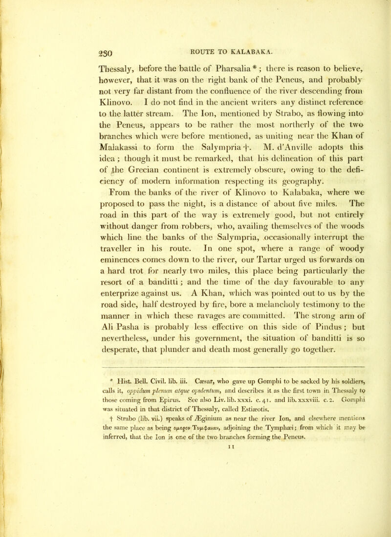 2S0 ROUTE TO KALABAKA. Thessaly, before the battle of Pliarsalia *; there is reason to believe, however, that it was on the right bank of the Peneus, and probably not very far distant from the confluence of the river descending from Klinovo. I do not find in the ancient writers any distinct reference to the latter stream. The Ion, mentioned by Strabo, as flowing into the Peneus, appears to be rather the most northerly of the two branches which were before mentioned, as uniting near the Khan of Malakassi to form the SalympriaT- M. d’Anville adopts this idea ; though it must be reinai ked, that his delineation of this part of the Grecian continent is extremely obscure, owing to the defi- ciency of modern information respecting its geography. Prom the banks of the river of Klinovo to Kalabaka, where we proposed to pass the night, is a distance of about five miles. The road in this part of the way is extremely good, but not entirely without danger from robbers, who, availing themselves of the woods which line the banks of the Salympria, occasionally interrupt the traveller in his route. In one spot, where a range of woody eminences comes down to the river, our Tartar urged us forwards on a hard trot for nearly two miles, this place being particularly the resort of a banditti; and the time of the day favourable to any enterprize against us. A Khan, which was pointed out to us by the road side, half destroyed by fire, bore a melancholy testimony to the manner in which these ravages are committed. The strong arm of Ali Pasha is probably less effective on this side of Pindus ; but nevertheless, under his government, the situation of banditti is so desperate, that plunder and death most generally go together. * Hist, Bell. Civil, lib. iii. Caesar, who gave up Gomphi to be sacked by his soldiers, calls it, oppidum plenum atque opulentum, and describes it as the first town in Thessaly to those coming from Epfrus. See also Liv. hb. xxxi. c. 41. and lib. xxxviii. c. 2. Gomphi was situated in that district of Thessaly, called Estiaeotis. t Strabo (lib. vii.) speaks of .dSginium as near the river Ion, and elsewhere mentions the same place as being o/x,ogov Tu/x.<^«»«v, adjoining the Tymphaei; from which it may be inferred, that the Ion is one of the two branches forming the Peneus.