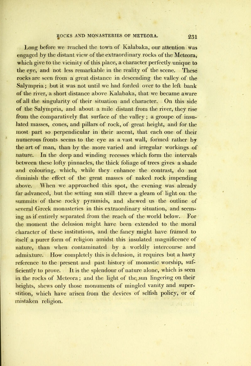 Long before we reached the town of Kalabaka, our attention was engaged by the distant view of the extraordinary rocks of the Meteora, which give to the vicinity of this place, a character perfectly unique to the eye, and not less remarkable in the reality of the scene. These rocks are seen from a great distance in descending the valley of the Salympria; but it was not until we had forded over to the left bank of the river, a short distance above Kalabaka, that we became aware of all the singularity of their situation and character. On this side of the Salympria, and about a mile distant from the river, they rise from the comparatively flat surface of the valley; a groupe of insu- lated masses, cones, and pillars of rock, of great height, and for the most part so perpendicular in their ascent, that each one of their numerous fronts seems to the eye as a vast wall, formed rather by the art of man, than by the more varied and irregular workings of nature. In the deep and winding recesses which form the intervals between these lofty pinnacles, the thick foliage of trees gives a shade and colouring, which, while they enhance the contrast, do not diminish the effect of the great masses of naked rock impending above. When we approached this spot, the evening was already far advanced, but the setting sun still threw a gleam of light on the summits of these rocky pyramids, and shewed us the outline of several Greek monasteries in this extraordinary situation, and seem- ing as if entirely separated from the reach of the world below. For the moment the delusion might have been extended to the moral character of these institutions, and the fancy might have framed to itself a purer form of religion amidst this insulated magnificence of nature, than when contaminated by a worldly intercourse and admixture. Ho-w completely this is delusion, it requires but a hasty reference to the present and past history of monastic worship, suf- ficiently to prove. It is the splendour of nature alone, which is seen in the rocks of Meteora; and the light of thqjun lingering on their heights, shews only those monuments of mingled vanity and super- stition, which have arisen from the devices of selfish policy, or of mistaken religion.
