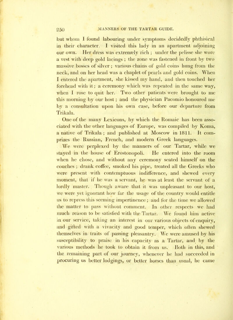 but whom I found labouring under symptoms decidedly phthisical in their character, I visited this lady in an apartment adjoining our own. Her dress was extremely rich ; under the pelisse she wore a vest with deep gold lacings ; the zone v/as fastened in front by two massive bosses of silver ; various chains of gold coins hung from the neck, and on her head was a chaplet of pearls and gold coins. When I entered the apartment, she kissed my hand, and then touched her forehead with it; a ceremony which was repeated in the same way, when I rose to quit her. Two other patients were brought to me this morning by our host; and the physician Pacomio honoured me by a consultation upon his own case, before our departure from Trikala. One of the many Lexicons, by which the Romaic has been asso- ciated with the other languages of Europe, was compiled by Koma, a native of Trikala; and published at Moscow in 1811. It com- prizes the Russian, French, and modern Greek languages. We were perplexed by the manners of our Tartar, while we stayed in the house of Erostonopoli. He entered into the room when he chose, and without any ceremony seated himself on the couches ; drank coffee, smoked his pipe, treated all the Greeks who were present with contemptuous indifference, and shewed every moment, that if he was a servant, he was at least the servant of a lordly master. Though aware that it was unpleasant to our host, we were yet ignorant how far the usage of the country would entitle us to repress this seeming impertinence; and for the time we allowed the matter to pass without comment. In othei’ respects we had much reason to be satisfied with the Tartar. We found him active in our service, taking an interest in our various objects of enquiry, and gifted with a vivacity and good temper, which often shewed themselves in traits of passing pleasantry. We were amused by his susceptibility to praise in his capacity as a Tartar, and^ by the various methods he took to obtain it from us. Both in this, and the remaining part of our journey, whenever he had succeeded in procuring us better lodgings, or better horses than usual, he came