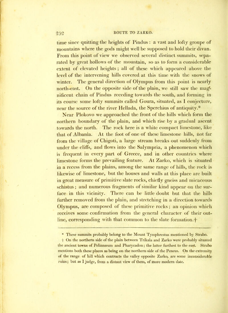 time since quitting the heights of Pindus : a vast and lofty groupe of mountains where the gods might well be supposed to hold their divan. From this point of view we observed several distinct summits, sepa- rated by great hollows of the mountain, so as to form a considerable extent of elevated heights ; all of these which appeared above the level of the intervening hills covered at this time with the snows of winter. The general direction of Olympus from this point is nearly north-east. On the opposite side of the plain, we still saw the mag*- nificent chain of Pindus receding towards the south, and forming in its course some lofty summits called Goura, situated, as I conjecture, near the source of the river Hellada, the Sperchius of antiquity.* Near Plokovo we approached the front of the hills Avhich form the northern boundary of the plain, and which rise by a gradual ascent towards the north. The rock here is a white compact limestone, like that of Albania. At the foot of one of these limestone hills, not far from the village of Chigoti, a large stream breaks out suddenly from under the cliffs, and flows into the Salympria, a phenomenon which is frequent in every part of Greece, and in other countries where limestone forms the prevailing feature. At Zarko, which is situated in a recess from the plains, among the same range of hills, the rock is likewise of limestone, but the houses and walls at this place are built in great measure of primitive slate rocks, chiefly gneiss and micaceous schistus; and numerous fragments of similar kind appear on the sur- face in this vicinity. There can be little doubt but that the hills further removed from the plain, and stretching in a direction towards Olympus, are composed of these primitive roeks; an opinion which receives some confirmation from the general character of their out- line, corresponding with that common to the slate formation.p * These summits probably belong to the Mount Tymphrestus mentioned by Strabo, f On the northern side of the plain between Trikala and Zarko were probably situated the ancient towns of Pelinnaeum and Pharycadon; the latter furthest to the east. Strabo mentions both these places as being on the northern side of the Peneus. On the extremity of the range of hill which contracts the valley opposite Zarko, are some inconsiderable ruins; but as 1 judge, from a distant view of them, of more modern date.